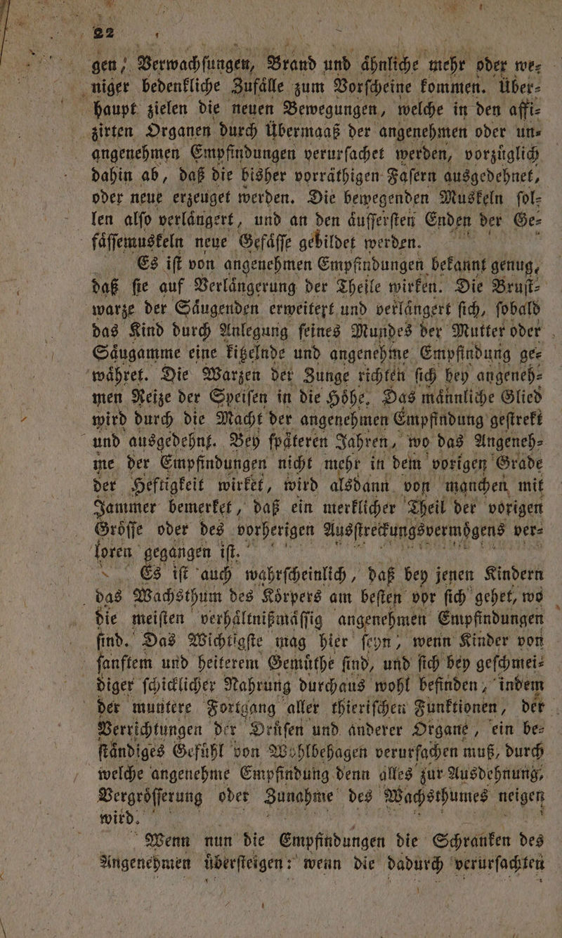 enen dahin ab, daß die bisher vorräthigen. Faſern ausgedehnet, oder neue erzeuget werden. Die bewegenden Muskeln fol- len alſo verlängert, und an den dufferften Enden der Ge⸗ Es iſt von angenehmen Empfindungen bekannt genug, daß fie auf Verlängerung der Theile wirken. Die Bruſt⸗ das Kind durch Anlegung ſeines Mundes der Mutter oder Saͤugamme eine kitelnde und angenehme Empfindung ge⸗ men Reize der Speiſen in die Höhe, Das männliche Glied wird durch die Macht der angenehmen Empfindung geftreft me der Empfindungen nicht mehr in dem vorigen Grade der Heftigkeit wirket, wird alsdann von manchen mit Jammer bemerket, daß ein merklicher Theil der vorigen Groͤſſe oder des vorherigen Ausſtretkungsvermögens ver⸗ die meiſten verhäͤltnißmaͤſſig angenehmen Empfindungen Verichtungen der ODruſen und anderer Organe „ein be⸗ ſtaͤndiges Gefühl von Wohlbehagen verurſachen muß, durch Bergröfferung oder e des Wachsthumes neigen wird. Wenn nun die Empfindungen die Schranken des Angenehmen überfieigen : wenn die dadurch verurſachten U 2091