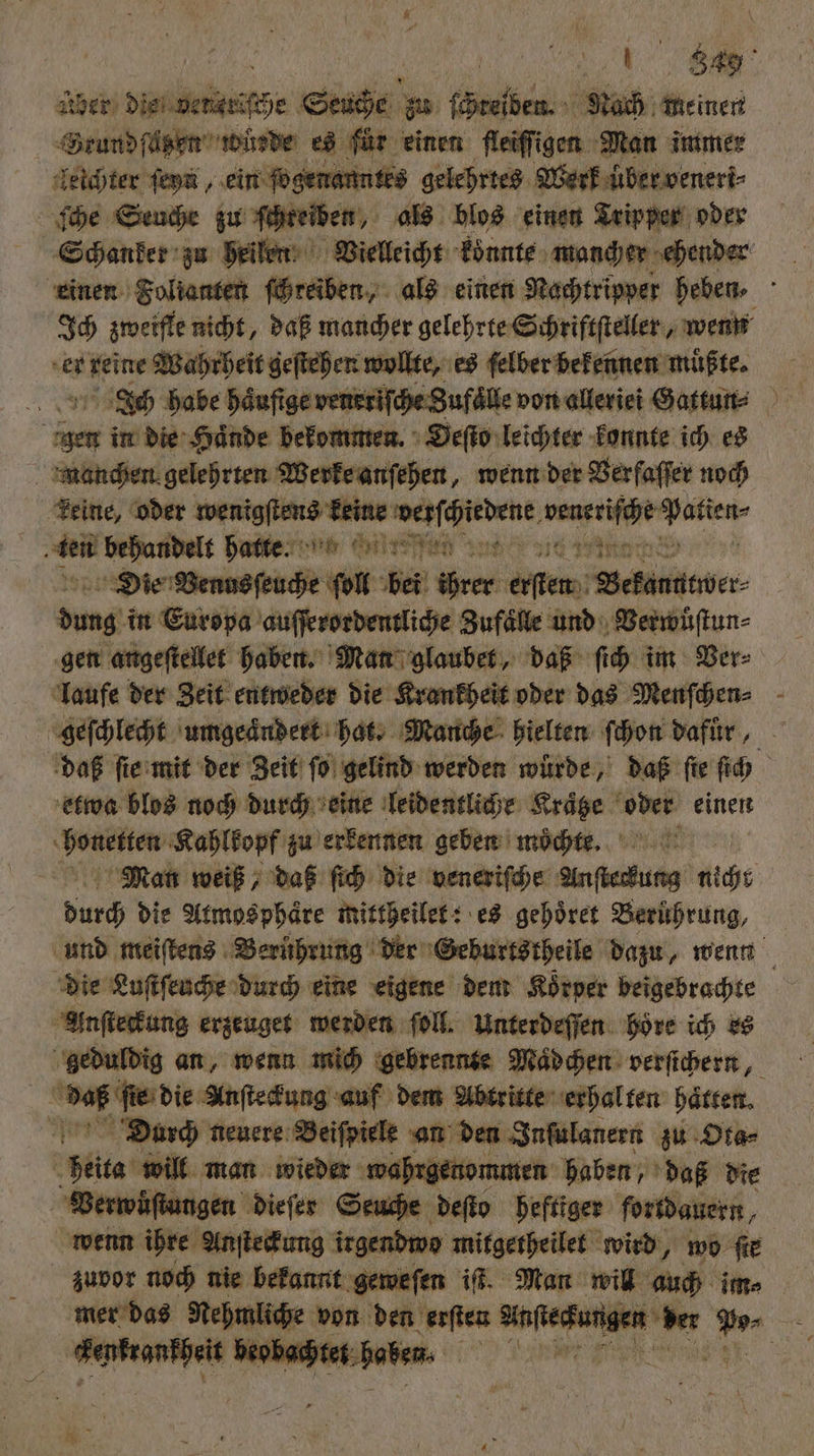 Aber die vencriſche Seuche zu treiben Nach meinen Srundſazen wüsde es für einen Aedfigen Man immer Zeichter ſeyn, ein ſogenanntes gelehrtes Werk über veneri⸗ ſche Seuche zu ſchteiben, als blos einen Tripper oder Schanker zu heilen Vielleicht koͤnnte mancher ehender einen Folianten ſchreiben, als einen Nachtripper heben : Ich zmeifle nicht, daß mancher gelehrte Schriftſteller, wenn er reine Wahrheit geſtehen wollte, es ſelber bekennen muͤßte. IJch habe haͤufige veneriſche Zufaͤlle von alleriei Gattun⸗ igen in die Haͤnde bekommen. Oeſto leichter konnte ich es manchen gelehrten Werke anſehen, wenn der Verfaſſer noch keine, oder wenigſtens keine cc ae e ebe ben behandelt hunter ne Wire nt ie Die Venus ſeuche ſoll bel Wr em RETTEN dung in Europa auſſerordentliche Zufaͤlle und Verwuͤſtun⸗ gen angeſtellet haben. Man glaubet, daß ſich im Ver⸗ laufe der Zeit entweder die Krankheit oder das Menſchen⸗ | geſchlecht umgeaͤndert hat. Manche hielten ſchon dafuͤr, daß ſie mit der Zeit ſo gelind werden wurde, daß fie ſich etwa blos noch durch eine leidentliche Kraͤtze 11 einen N e Kahlkopf zu erkennen geben moͤchte. Man weiß, daß ſich die veneriſche Anſtedung icht 595 die Atmosphäre mittheilet: es gehoͤret Berührung, und meiſtens Berührung der Geburtstheile dazu, wenn die Luſtſeuche durch eine eigene dem Koͤrper beigebrachte Anſteckung erzeuget werden ſoll. Unterdeſſen höre ich es A duldig an, wenn mich gebrennte Madchen verſichern, daß ſie die Anſteckung auf dem Abtritte erhal ten hatten. Diourch neuere Beiſpiele an den Inſulanern zu Ota⸗ 8 Mies will man wieder wahrgenommen haben, daß die Verwuͤſtungen dieſer Seuche deſto heftiger fortdauern, wenn ihre Anſteckung irgendwo mitgetheilet wird, wo fie zuvor noch nie bekannt geweſen iſt. Man will u: im⸗ mer das Nehmliche von den erſten ag 1 70 57 0 5