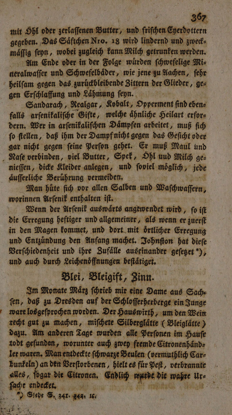 mäfli ig ſeyn, wobei zugleich kann Milch getrunken werden. Am Ende oder in der Folge wuͤrden ſchwefelige Mi⸗ neralwaſſer und Schwefelbaͤder, wie jene zu Aachen, ſehr heilſam gegen das zurückbleibende Zittern der Glieder, ge⸗ gen Erſchlaffung und Laͤhmung ſeyn. ’ Sandarach, Nealgar, Kobalt, Opperment find eben⸗ falls arſenikaliſche Gifte, welche ahnliche Heilart erfor⸗ dern. Wer in arſenikaliſchen Daͤmpfen arbeitet, muß ſich ſo ſtellen, daß ihm der Dampf nicht gegen das Geſicht oder gar nicht gegen ſeine Perſon gehet. Er muß Maul und * Man huͤte ſich vor allen Salben und Baföwaften, worinnen Arſenik enthalten if. Wenn der Arſenik auswärts angewendet wird, ſo if die Erregung heftiger und allgemeiner, als wenn er zuerſt in den Magen kommet, und dort mit oͤrtlicher Erregung und Entzündung den Anfang machet. Johnſton hat dieſe Verſchiedenheit und ihre Zufaͤlle auseinander geſetzet ), und auch durch Leichenoͤffnungen beſtaͤtiget. Blei, Bleigift, Zinn. Im Monate März ſchrieb mir eine Dame aus Sach⸗ 0 daß zu Dresden auf der Schloſſerherberge ein Junge ware losgeſprochen worden. Der Hauswirth, um den Wein recht gut zu machen, miſchete Silberglaͤtte (Bleiglaͤtte) dazu. Am anderen Tage wurden alle Perſonen im Haufe todt gefunden, worunter auch zwey fremde Citronenhaͤnd⸗ ler waren. Man entdeckte ſchwarze Beulen (vermuthlich Car⸗ 8 an 2 a — es für wer verbrannte F =