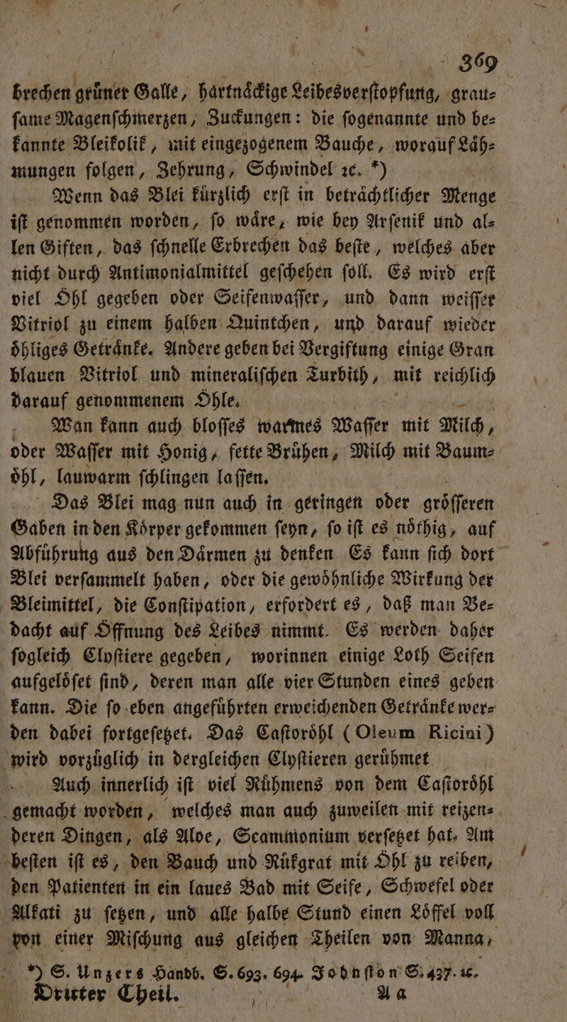 - 1 ) brechen grüner Galle, hartnaͤckige Leibesverſtopfung, grau⸗ ſame Magenſchmerzen, Zuckungen: die ſogenannte und be⸗ kannte Bleikolik, mit eingezogenem Bauche, worauf Laͤh⸗ Wenn das Blei kurzlich erſt in betraͤchtlicher Menge iſt genommen worden, ſo waͤre, wie bey Ar ſenik und als len Giften, das ſchnelle Erbrechen das beſte, welches aber nicht durch Antimonialmittel geſchehen ſoll. Es wird erſt viel Ohl gegeben oder Seifenwaſſer, und dann weiſſer Vitriol zu einem halben Quintchen, und darauf wieder oͤhliges Getraͤnke. Andere geben bei Vergiftung einige Gran blauen Vitriol und mineraliſchen Auris; mit reichlich darauf genommenem Ohle. Wan kann auch bloſſes warmes Waſſer mit Milch, oder Waſſer mit Honig, fette Bruͤhen, Milch mit Baum⸗ oͤhl, lauwarm ſchlingen laſſen. Das Blei mag nun auch in geringen oder gröſſeren Gaben in den Koͤrper gekommen ſeyn, ſo iſt es noͤthig, auf Abführung aus den Daͤrmen zu denken Es kann ſich dort Blei verſammelt haben, oder die gewoͤhnliche Wirkung der Bleimittel, die Conſtipation, erfordert es, daß man Be⸗ ſogleich Clyſtiere gegeben, worinnen einige Loth Seifen den dabei fortgeſetzet. Das Caſtoroͤhl (Oleum Ricini) Auch innerlich ift viel Rühmens von dem Caſtoroͤhl beſten iſt es, den Bauch und Rükgrat mit Ohl zu reiben, den Patienten in ein laues Bad mit Seife, Schwefel oder Alkati zu ſetzen, und alle halbe Stund einen Loͤffel voll von einer Miſchung aus gleichen Theilen von Manna, Dritter Cheil. ee A a