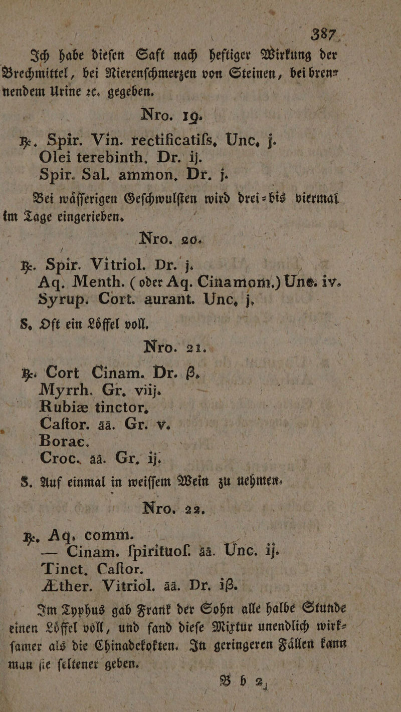 3 bab dieſen Saft nach heftiger Wirkung der Brechmittel, bei Nierenſchmerzen von Ssejuen, bei bren⸗ nendem Urine 26, gegeben. | Nro. 19. R. Spir. Vin. rectificatils, Une, j Olei terebinth. Dr. ij. Spir. Sal. ammon, Dr. j. Bei waͤſſerigen Geſchwulſten wird drei⸗ bis viermal im 1 eingerieben. Nrxo. 20. RB. Spir. Vitriol. Dr. j. Ad. Menth. (oder Ag. Cinamom,) Une. i iv. Syrup. Cort. aurant. Unc, . S. Oft ein Löffel voll. Nro. 21. h. Cort Cinam. Dr. ß. Myrrh. Gr. viij. Rubiæ tinctor. Caſtor. a3. Gr. v. Bora. Croc. ai. Gr. il. S. Auf einmal in weiſſem Wein zu nehmen⸗ Nro. 22. Er Ag, comm. „ — Cinam. Ipirituoſ. 33. Unc. ij. Tinct. Caſtor. | 5 Ather. Vitriol. ää. Dr. ig. Im Typhus gab Frank der Sohn alle halbe Stunde einen Loͤffel voll, und fand dieſe Mixtur unendlich wirk⸗ ſamer als die Chinadekokten. In geringeren 7 kann f man ſie ſeltener Nn N | 8 b 2. 7