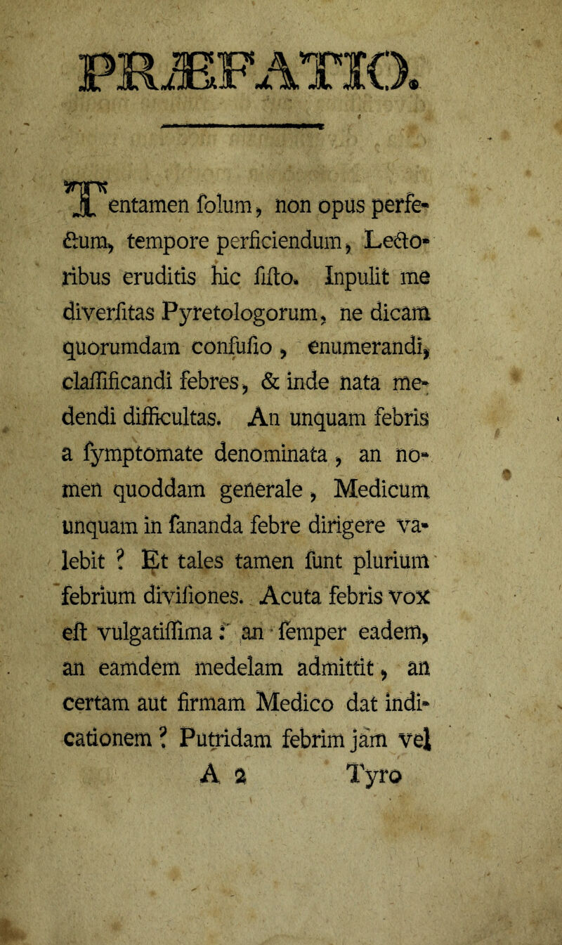 PR.EFATIO. entamen folum, non opus perfe- ftuni) tempore perficiendum) Lepo- ribus eruditis hic fifto. Inpulit me diverfitas Pyretologorum, ne dicam quorumdam confufio, enumerandi* clafEficandi febres, & inde nata me- dendi diflEkultas. An unquam febris a fymptomate denominata , an no- men quoddam generale, Medicum unquam in fananda febre dirigere va- lebit ? Et tales tamen funt plurium' febrium divifiones. Acuta febris vox eft vulgatiflima f an • lemper eadem, an eamdem medelam admittit, an certam aut firmam Medico dat indi- cationem \ Putridam febrim jam vel A a Tyro