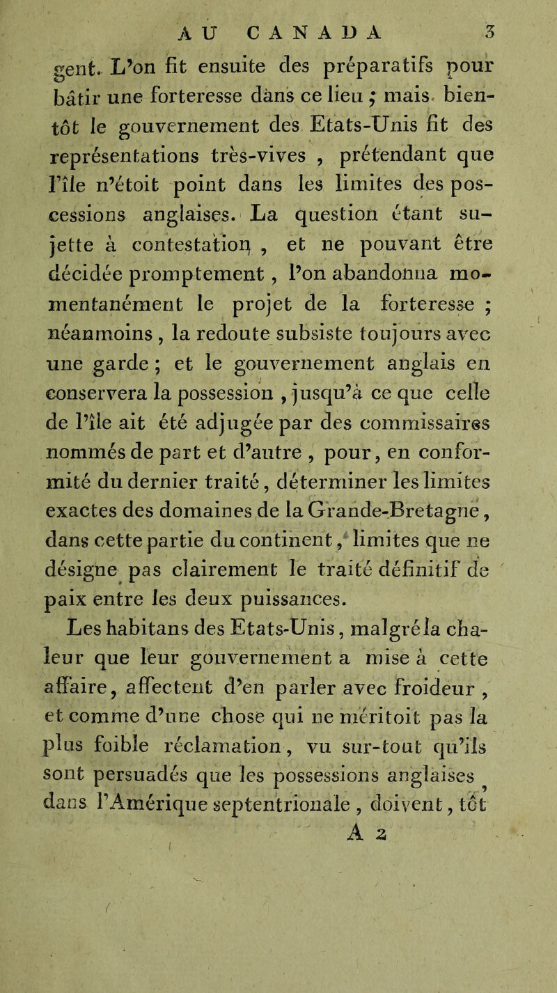 geiit. L’on fit ensuite des préparatifs pour bâtir une forteresse dans ce lieu ; mais, bien- tôt le gouvernement des Etats-Unis fit des représentations très-vives , prétendant que File n’étoit point dans les limites des pos- cessions anglaises. La question étant su- jette à contestation , et ne pouvant être décidée promptement, l’on abandonna mo- mentanément le projet de la forteresse ; néanmoins , la redoute subsiste toujours avec une garde ; et le gouvernement anglais en conservera la possession , jusqu’à ce que celle de l’île ait été adjugée par des commissaires nommés de part et d’autre , pour, en confor- mité du dernier traité, déterminer les limites exactes des domaines de la Grande-Bretagne, dans cette partie du continent, limites que ne désigne pas clairement le traité définitif de paix entre les deux puissances. Les habitans des Etats-Unis, malgré la cha- leur que leur gouvernement a mise à cette affaire, affectent d’en parler avec froideur , et comme d’une chose qui ne méritoit pas la plus faible réclamation, vu sur-tout qu’ils sont persuadés que les possessions anglaises ^ dans l’Amérique septentrionale , doivent, tôt A Z (