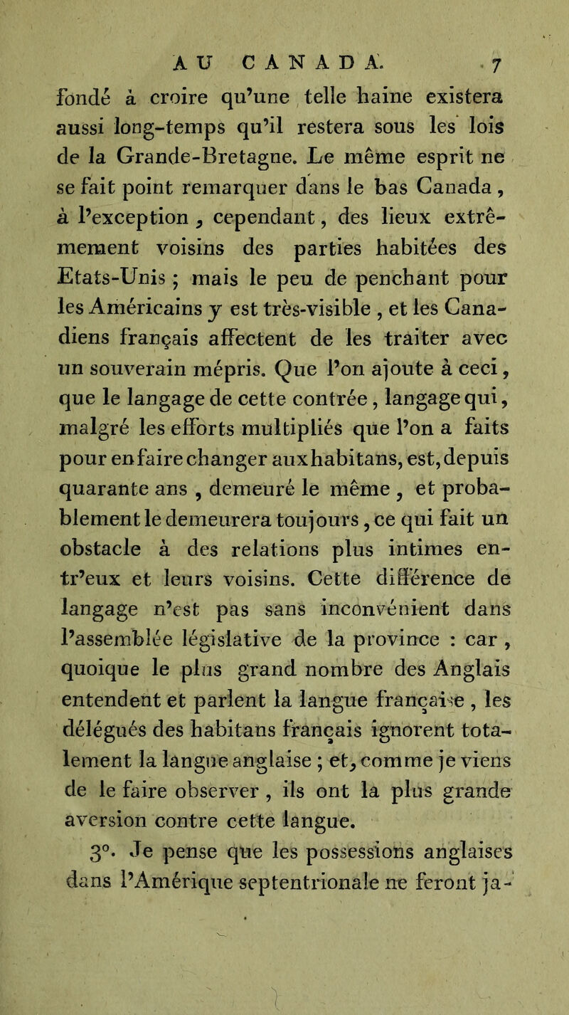 fondé à croire qu’une telle haine existera aussi long-temps qu’il restera sous les lois de la Grande-Bretagne. Le même esprit ne se fait point remarquer dans le bas Canada , à l’exception ^ cependant, des lieux extrê- mement voisins des parties habitées des Etats-Unis ; mais le peu de penchant pour les Américains y est très-visible , et les Cana- diens français affectent de les traiter avec un souverain mépris. Que l’on aioute à ceci, que le langage de cette contrée, langage qui, malgré les efforts multipliés que l’on a faits pour en faire changer auxhabitans, est, depuis quarante ans , demeuré le même , et proba- blement le demeurera toujours, ce qui fait un obstacle à des relations plus intimes en- tr’eux et leurs voisins. Cette dilférence de langage n’cst pas sans inconvénient dans l’assemblée législative de la province : car , quoique le plus grand nombre des Anglais entendent et parlent la langue française , les délégués des habitans français ignorent tota- lement la langue anglaise ; et, comme je viens de le faire observer , ils ont la plus grande aversion contre cette langue. 3®. Je pense que les possessions anglaises dans l’Amérique septentrionale ne feront ja-