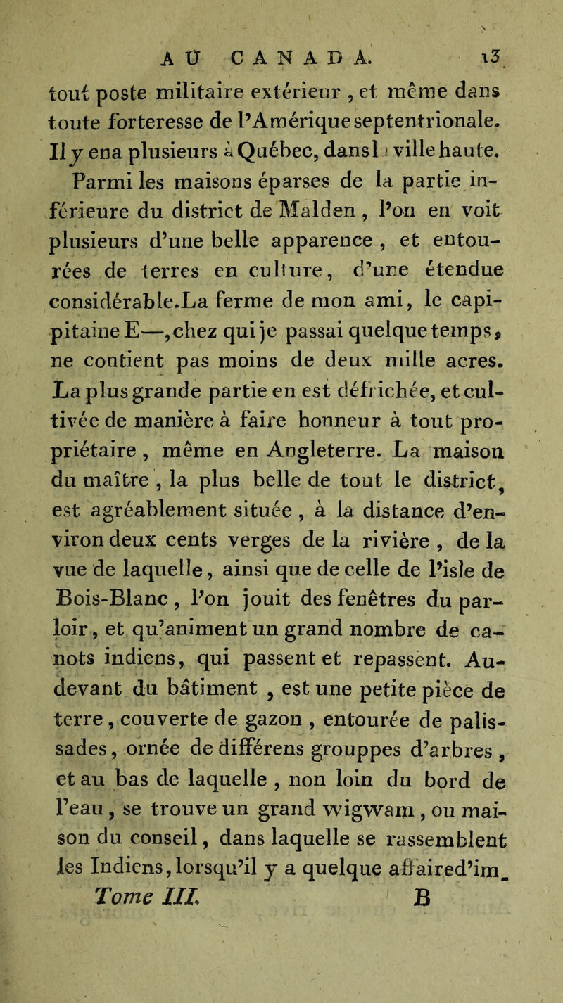 tout poste militaire extérieur , et meme dans toute forteresse de l’Amérique septentrionale. Ily ena plusieurs à Québec, dansl i ville haute. Parmi les maisons éparses de la partie in- férieure du district de Malden , l’on en voit plusieurs d’une belle apparence , et entou- rées de terres en culture, d’une étendue considérable.La ferme démon ami, le capi- pitaineE—,chez qui je passai quelque temps, ne contient pas moins de deux mille acres. La plus grande partie en est défi ichée, et cul- tivée de manière à faire honneur à tout pro- priétaire , même en Angleterre. La maison du maître , la plus belle de tout le dis^trict, est agréablement située , à la distance d’en- viron deux cents verges de la rivière , de la vue de laquelle, ainsi que de celle de l’isle de Bois-Blanc , Pon jouit des fenêtres du par- loir , et qu’animent un grand nombre de ca- nots indiens, qui passent et repassent. Au- devant du bâtiment , est une petite pièce de terre, couverte de gazon , entourée de palis- sades, ornée dedifférens grouppes d’arbres , et au bas de laquelle , non loin du bord de l’eau, se trouve un grand wigwam , ou mai- son du conseil, dans laquelle se rassemblent les Indiens,lorsqu’il y a quelque afJaired’im. Tome IIL ' B