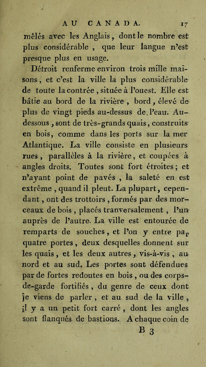 mêlés avec les Anglais, dont le nombre est plus considérable , que leur langue n’est presque plus en usage. Détroit renferme environ trois mille mai- sons , et c’est la ville la plus considérable de toute la contrée , située à l’ouest. Elle est bâtie au bord de la rivière , bord, élevé de plus de vingt pieds au-dessus de.Peau. Au- dessous , sont de très-grands quais, construits- en bois, comme dans les ports sur la mer Atlantique. La ville consiste en plusieurs rues , parallèles à la rivière, et coupées à angles droits. Toutes sont fort étroites ; et n’ayant point de pavés , la saleté en est extrême , quand il pleut. La plupart, cepen- dant , ont des trottoirs , formés par des mor- ceaux de bois , placés tranversalement , l’un auprès de l’autre. La ville est entourée de remparts de souches , et l’on y entre pa^, quatre portes, deux desquelles donnent sur les quais , et les deux autres, vis-à-vis , an nord et au sud. Les portes sont défendues par de fortes redoutes en bois , ou des corps- de-garde fortifiés , du genre de ceux dont je viens de parler , et au sud de la ville , il y a un petit fort carré , dont les angles sont flanqués de bastions. A chaque coin de