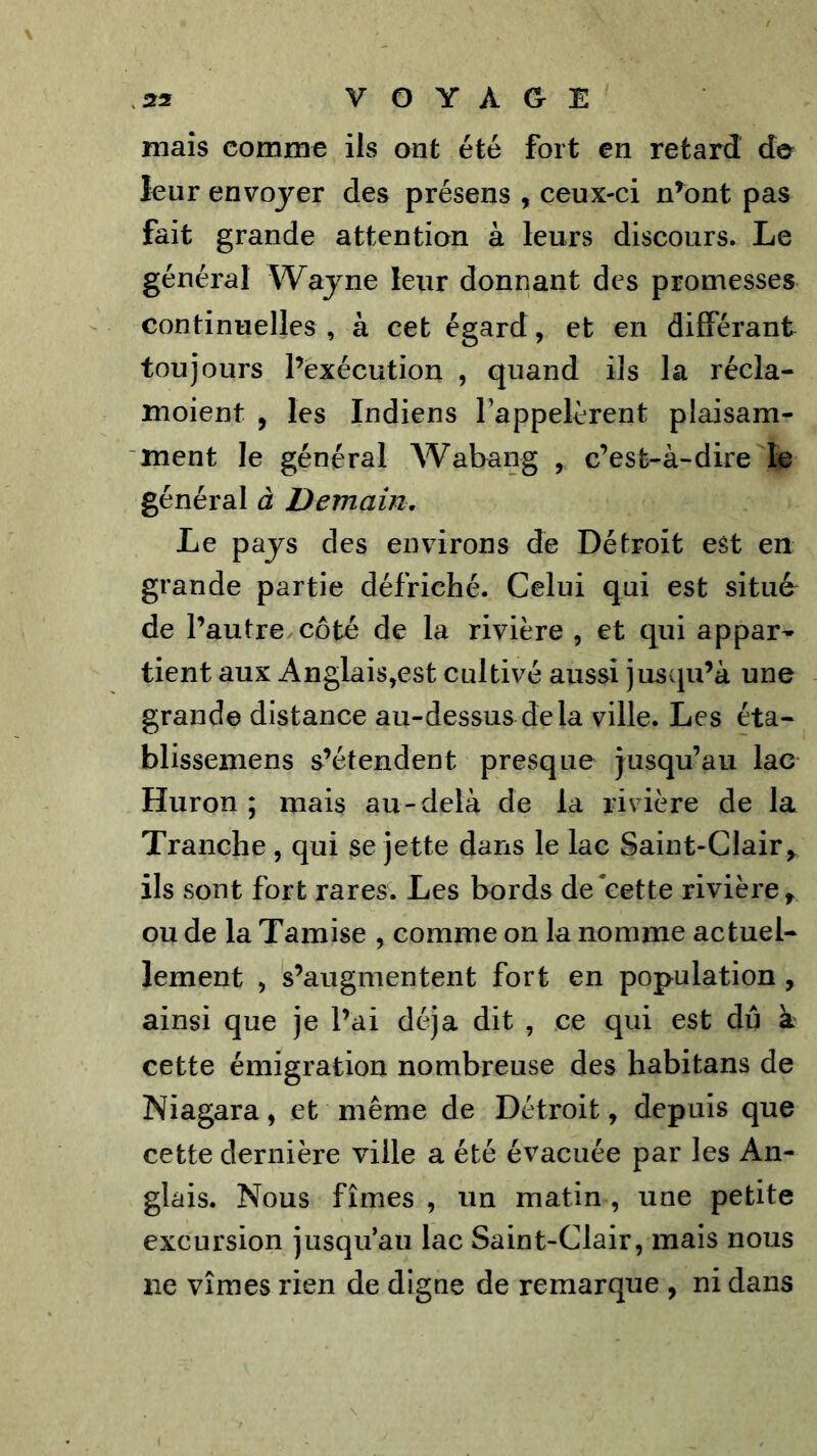 mais comme ils ont été fort en retard de leur envoyer des présens , ceux-ci n^)nt pas fait grande attention à leurs discours. Le général Wajne leur donnant des promesses continuelles , à cet égard, et en différant toujours l’exécution , quand ils la récla- moient , les Indiens l'appelèrent plaisam- ment le général Wabang , c’est-à-dire le général à Demain. Le pays des environs de Détroit est en grande partie défriché. Celui qui est situé de l’autre côté de la rivière , et qui appar- tient aux Anglais,est cultivé aussi juscpi’à une grande distance au-dessus delà ville. Les éta- blissemens s’étendent presque jusqu’au lac Huron ; mais au-delà de la rivière de la Tranche, qui se jette dans le lac Saint-Clair ils sont fort rares. Les bords de'cette rivière^ ou de la Tamise , comme on la nomme actuel- lement , s’augmentent fort en population , ainsi que je l’ai déjà dit , ce qui est dû à cette émigration nombreuse des habitans de Niagara, et même de Détroit, depuis que cette dernière ville a été évacuée par les An- glais. Nous fîmes , un matin , une petite excursion jusqu’au lac Saint-Clair, mais nous ne vîmes rien de digne de remarque , ni dans