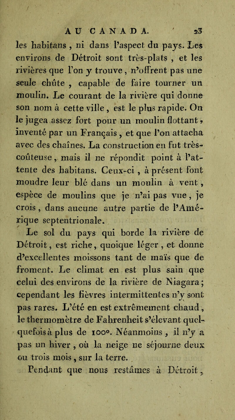 les habitans , ni dans l’aspecfc du pays. Les environs de Détroit sont très-plats , et les rivières que l’on y trouve, n’offrent pas une seule chute , capable de faire tourner un moulin. Le courant de la rivière qui donne son nom à cette ville , est le plus rapide. On le jugea assez fort pour un moulin flottant ? inventé par un Français , et que l’on attacha avec des chaînes. La construction en fut très- coûteuse , mais il ne répondit point à l’at- tente des habitans. Ceux-ci , à présent font moudre leur blé dans un moulin à vent, espèce de moulins que je n’ai pas vue, je crois, dans aucune autre partie de l’Amé- rique septentrionale. Le sol du pays qui borde la rivière de Détroit, est riche, quoique léger , et donne d’excellentes moissons tant de maïs que de froment. Le climat en est plus sain que celui des environs de la rivière de Niagara; cependant les lièvres intermittentes n’j sont pas rares. L’été en est extrêmement chaud, le thermomètre de Fahrenheit s’élevant quel- quefois à plus de 100°. Néanmoins , il n’y a pas un hiver , où la neige ne séjourne deux GU trois mois , sur la terre. Pendant que nous restâmes à Détroit,