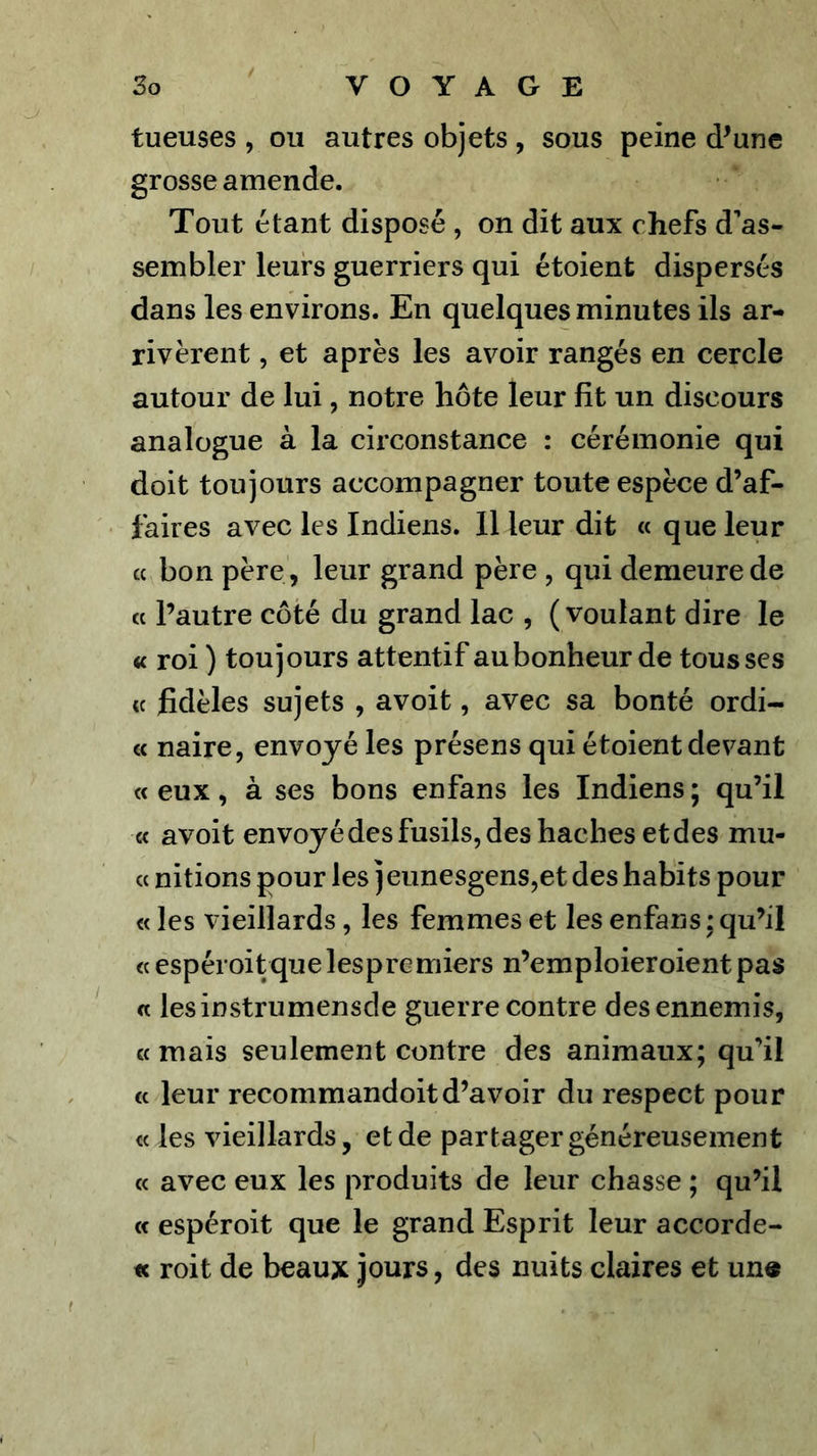 tueuses , ou autres objets , sous peine d^une grosse amende. Tout étant disposé , on dit aux chefs d’as- sembler leurs guerriers qui étoient dispersés dans les environs. En quelques minutes ils ar- rivèrent , et après les avoir rangés en cercle autour de lui, notre hôte leur fît un discours analogue à la circonstance : cérémonie qui doit toujours accompagner toute espèce d’af- faires avec les Indiens. Il leur dit « que leur cc bon père , leur grand père , qui demeure de cc l’autre côté du grand lac , (voulant dire le « roi ) toujours attentif au bonheur de tousses « fidèles sujets , avoit, avec sa bonté ordi- « naire, envoyé les présens qui étoient devant « eux, à ses bons enfans les Indiens ; qu’il « avoit envoyé des fusils, des haches et des mu- « nitions pour les jeunesgens,et des habits pour « les vieillards, les femmes et les enfans ; qu’il « espéroitque les premiers n’emploieroient pas a lesinstrumensde guerre contre des ennemis, a mais seulement contre des animaux; qu’il cc leur recommandoitd’avoir du respect pour « les vieillards, et de partager généreusement cc avec eux les produits de leur chasse ; qu’il (c espéroit que le grand Esprit leur accorde- « roit de beaux jours, des nuits claires et un«