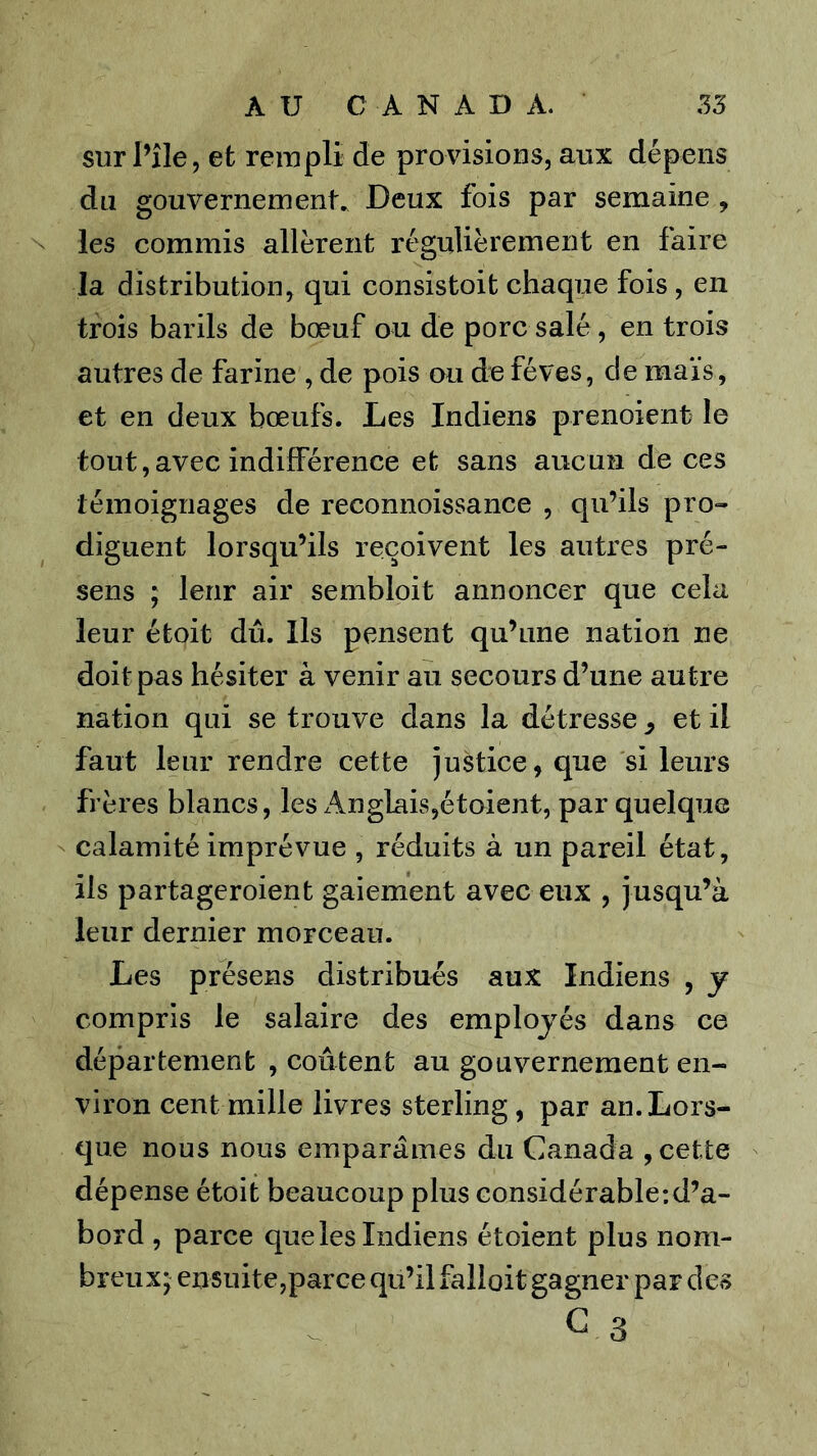 sur l’île, et rempli de provisions, aux dépens du gouvernement. Deux fois par semaine , les commis allèrent régulièrement en faire la distribution, qui consistoit chaque fois, en trois barils de bæuf ou de porc salé, en trois autres de farine , de pois ou de fèves, de maïs, et en deux bœufs. Les Indiens prenoient le tout,avec indifférence et sans aucun de ces témoignages de reconnoissance , qu’ils pro- diguent lorsqu’ils reçoivent les autres pré- sens ; leur air sembloit annoncer que cela leur étoit dû. Ils pensent qu’une nation ne doit pas hésiter à venir au secours d’une autre nation qui se trouve dans la détresse ^ et il faut leur rendre cette justice, que si leurs frères blancs, les Anglais,étoient, par quelque calamité imprévue , réduits à un pareil état, ils partageroient gaiement avec eux , jusqu’à leur dernier morceau. Les présens distribués aux Indiens , y compris le salaire des employés dans ce département , coûtent au gouvernement en- viron cent mille livres sterling, par an. Lors- que nous nous emparâmes du Canada , cette dépense étoit beaucoup plus considérable:d’a- bord , parce que les Indiens étoient plus nom- breux; ensuite,parce qu’il falloit gagner par des G 3