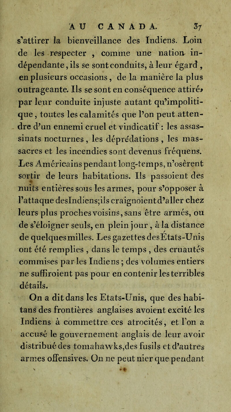 s'^attirer la bienveillance des Indiens. Loin de les respecter , comme une natiorr in- dépendante , ils se sont conduits, à leur égard , en plusieurs occasions, de la manière la plus outrageante. Ils se sont en conséquence attirée par leur conduite injuste autant qu’impoliti- que , toutes les calamités que l’on peut atten- dre d’un ennemi cruel et vindicatif : les assas- sinats nocturnes, les déprédations , les mas- sacres et les incendies sont devenus fréquens. Les Américains pendant long-temps, n’osèrent sortir de leurs habitations. Ils passoient des nuits entières sous les armes, pour s’opposer à l’attaque deslndiens;iis craignoientd’aller chez leurs plus proches voisins, sans être armés, ou de s’éloigner seuls, en plein jour , à la distance de quelques milles. Les gazettes desEtats-Unis ont été remplies , dans le temps , des cruautés commises par les Indiens ; des volumes entiers ne suffiroient pas pour en contenir les terribles détails. On a dit dans les Etats-Unis, que des habi- tans des frontières anglaises avoient excité les Indiens à commettre ces atrocités, et Ton a accusé le gouvernement anglais de leur avoir distribué des tomahav\'ks,des fusils et d’autres armes offensives. On ne peut nier que pendant