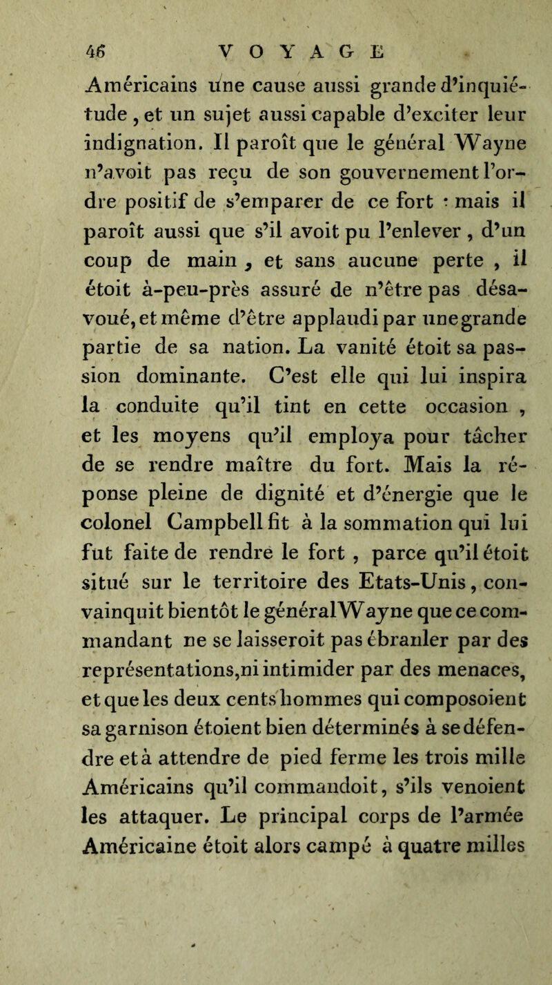 Américains itne cause aussi grande d’inquié- tude , et un sujet aussi capable d’exciter leur indignation. Il paroît que le général Wayne n’avoit pas reçu de son gouvernement l’or- dre positif de s’emparer de ce fort * mais il paroît aussi que s’il avoit pu l’enlever, d’un coup de main ^ et sans aucune perte , il étoit à-peu-près assuré de n’être pas désa- voué, et même d’être applaudi par iinegrande partie de sa nation. La vanité étoit sa pas- sion dominante. C’est elle qui lui inspira la conduite qu’il tint en cette occasion , et les moyens qu’il employa pour tâcher de se rendre maître du fort. Mais la ré- ponse pleine de dignité et d’énergie que le colonel Campbell fît à la sommation qui lui fut faite de rendre le fort , parce qu’il étoit situé sur le territoire des Etats-Unis, con- vainquit bientôt le général Wayne que ce com- mandant ne se laisseroit pas ébranler par des représentations,ni intimider par des menaces, et que les deux cents hommes quicomposoient sa garnison étoient bien déterminés à se défen- dre et à attendre de pied ferme les trois mille Américains qu’il commaiidoit, s’ils venoient les attaquer. Le principal corps de l’armée Américaine étoit alors campé à quatre milles