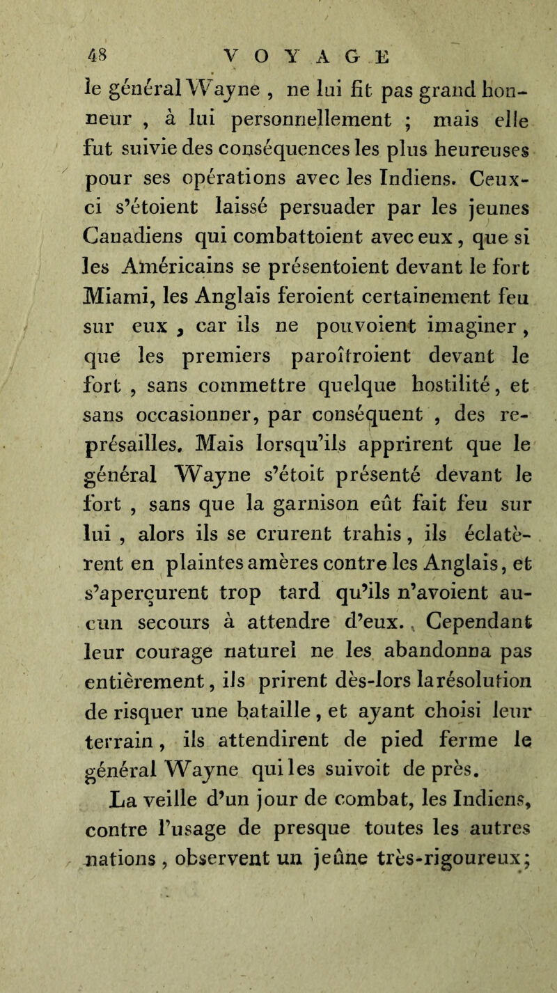 îe général Wajne , ne lai fit pas grand hon- neur , à lui personnellement ; mais elle fut suivie des conséquences les plus heureuses pour ses opérations avec les Indiens. Ceux- ci s’étoient laissé persuader par les jeunes Canadiens qui combattoient avec eux, que si les Américains se présentoient devant le fort Miami, les Anglais feroient certainement feu sur eux , car ils ne pou voient imaginer , que les premiers paroîtroient devant le fort , sans commettre quelque hostilité, et sans occasionner, par conséquent , des re- présailles. Mais lorsqu’ils apprirent que le général Wajne s’étoit présenté devant le fort , sans que la garnison eût fait feu sur lui , alors ils se crurent trahis, ils éclatè- rent en plaintes amères contre les Anglais, et s’aperçurent trop tard qu’ils n’avoient au- cun secours à attendre d’eux., Cependant leur courage naturel ne les abandonna pas entièrement, ils prirent dès-lors la résolution de risquer une bataille, et ajant choisi leur terrain, ils attendirent de pied ferme le général Wajne qui les suivoit de près. La veille d’un jour de combat, les Indiens, contre l’usage de presque toutes les autres nations , observent un jeûne très-rigoureux;