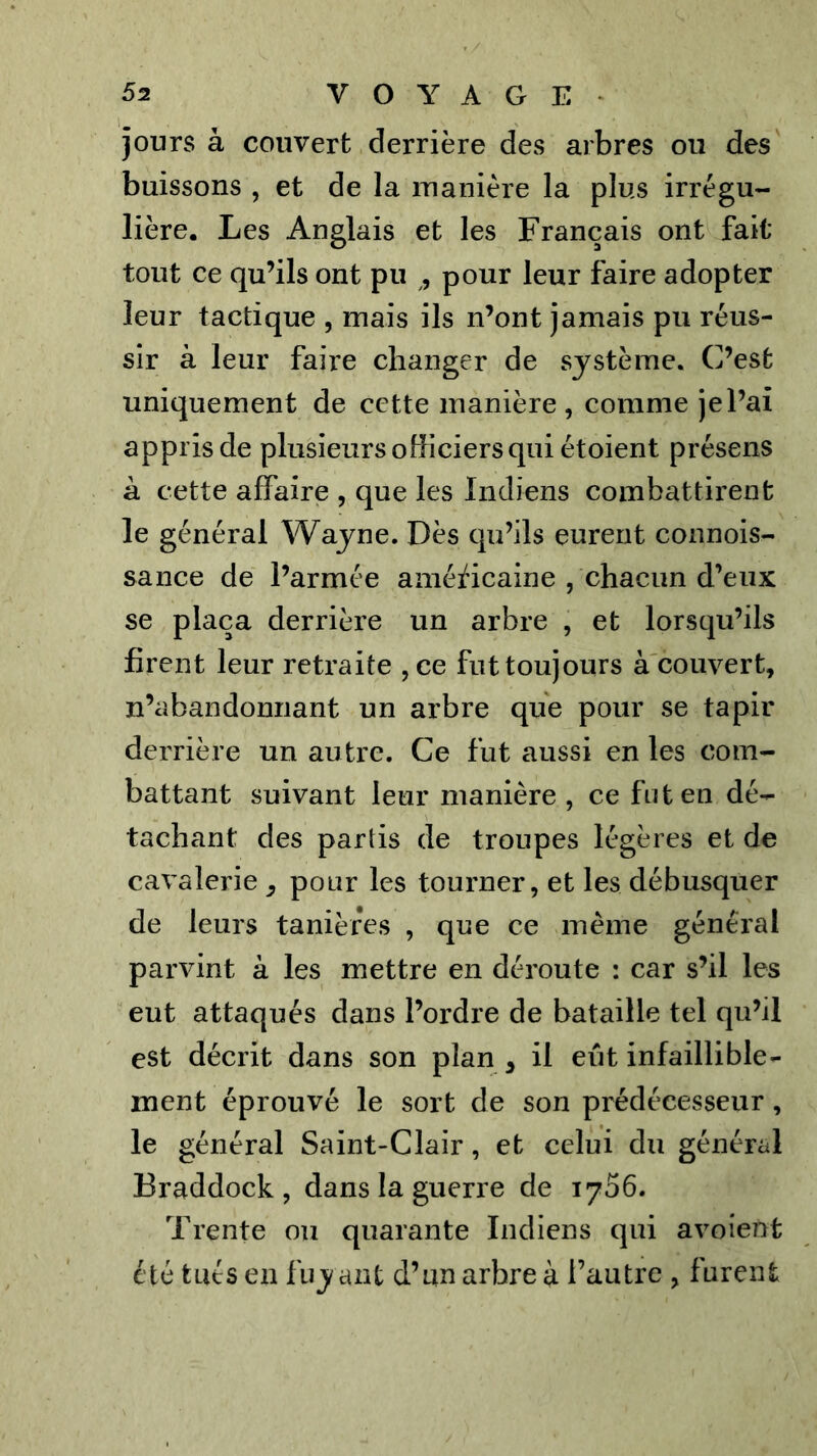 jours à couvert derrière des arbres ou des' buissons , et de la manière la plus irrégu- lière. Les Anglais et les Français ont fait- tout ce qu’ils ont pu , pour leur faire adopter leur tactique , mais ils n’ont jamais pu réus- sir à leur faire changer de système. C’est uniquement de cette manière, comme jel’ai appris de plusieurs oMiciersqui étoient présens à cette affaire , que les Indiens combattirent le général Wajne. Dès qu’ils eurent connois^ sance de l’armée américaine , chacun d’eux se plaça derrière un arbre , et lorsqu’ils firent leur retraite ,ce fut toujours à'couvert, n’abandonnant un arbre que pour se tapir derrière un autre. Ce fut aussi en les com- battant suivant leur manière, ce fut en dé- tachant des partis de troupes légères et de cavalerie ^ pour les tourner, et les débusquer de leurs tanières , que ce même général parvint à les mettre en déroute : car s’il les eut attaqués dans l’ordre de bataille tel qu’il est décrit dans son plan , il eut infaillible- ment éprouvé le sort de son prédécesseur, le général Saint-Clair, et celui du général Braddock , dans la guerre de 1756. Trente ou quarante Indiens qui avoient été tués en fuyant d’un arbre à l’autre , furent