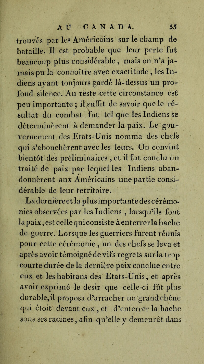 trouvés par les Américains sur le champ de bataille. Il est probable que leur perte fut beaucoup plus considérable, mais on n’a ja- mais pu la connoître avec exactitude, les In- diens ayant toujours gardé là-dessus un pro- fond silence. Au reste.cette circonstance est peu importante ; il suffit de savoir que le ré- sultat du combat fut tel que les Indiens se déterminèrent à demander la paix. Le gou- vernement des Etats-Unis nomma des chefs qui s’abouchèrent avec les leurs. On convint bientôt des préliminaires , et il fut conclu un traité de paix par lequel les Indiens aban- donnèrent aux Américains une partie consi- dérable de leur territoire. La dernière et la plus importante des cérémo- nies observées par les Indiens , lorsqu’ils font la paix, est celle quiconsiste à enterrer la hache de guerre. Lorsque les guerriers furent réunis pour cette cérémonie, un des chefs se leva et • après avoir témoigné de vifs regrets sur la trop courte durée de la dernière paix conclue entre eux et leshabitans des Etats-Unis, et après avoir exprimé le désir que celle-ci fût plus durable,il proposa d’arracher un grand chêne qui étoit devant eux , et d’enterrer la hache sous ses racines, afin qu’elle y demeurât dans