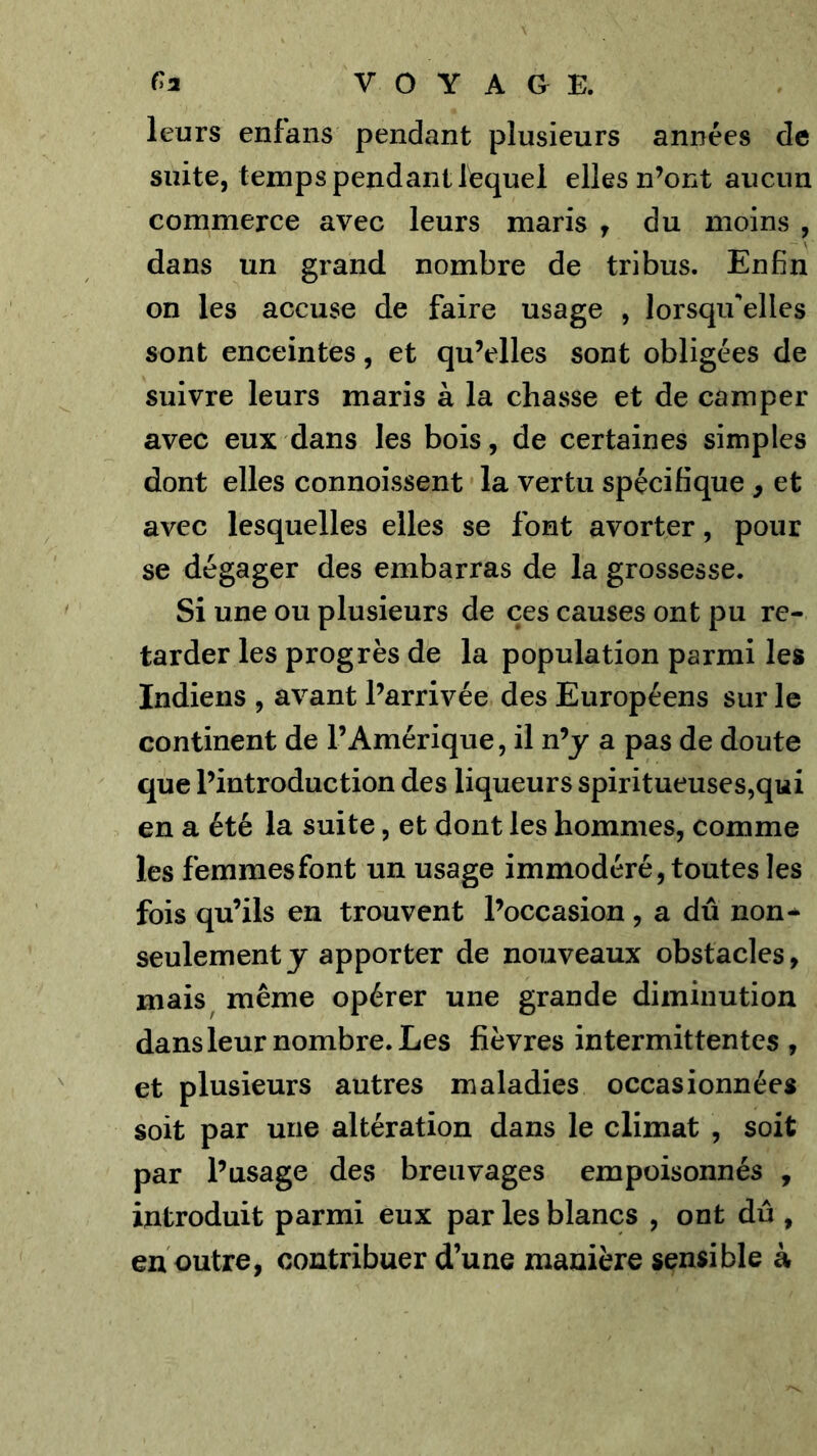 leurs enfans pendant plusieurs années de suite, temps pendant lequel elles n’ont aucun commerce avec leurs maris y du moins , dans un grand nombre de tribus. Enfin on les accuse de faire usage , lorsqu'elles sont enceintes, et qu’elles sont obligées de suivre leurs maris à la chasse et de camper avec eux dans les bois, de certaines simples dont elles connoissent la vertu spécifique , et avec lesquelles elles se font avorter, pour se dégager des embarras de la grossesse. Si une ou plusieurs de ces causes ont pu re- tarder les progrès de la population parmi les Indiens , avant l’arrivée des Européens sur le continent de l’Amérique, il n’y a pas de doute que l’introduction des liqueurs spiritueuses,qui en a été la suite, et dont les hommes, comme les femmes font un usage immodéré, toutes les fois qu’ils en trouvent l’occasion , a dû non* seulement y apporter de nouveaux obstacles, mais^ même opérer une grande diminution dans leur nombre. Les fièvres intermittentes , et plusieurs autres maladies occasionnées soit par une altération dans le climat , soit par l’usage des breuvages empoisonnés , introduit parmi eux par les blancs , ont dû , en outre, contribuer d’une manière sensible à