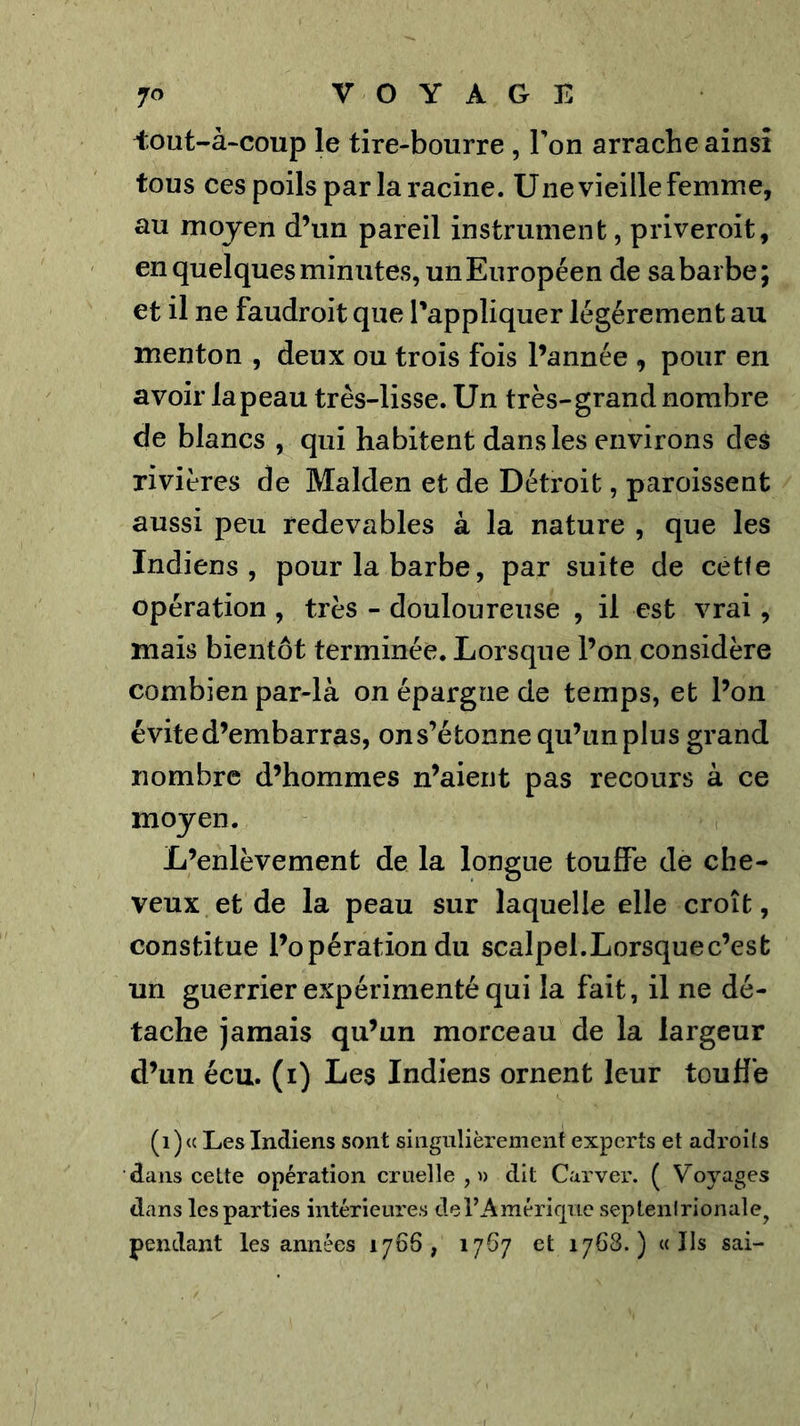 iout-à-coup le tire-bourre , Ton arrache ainsi tous ces poils par la racine. Une vieille femme, au moyen d’un pareil instrument, priveroit, en quelques minutes, un Européen de sa barbe; et il ne faudroit que l'appliquer légèrement au menton , deux ou trois fois l’année , pour en avoir la peau très-lisse. Un très-grand nombre de blancs , qui habitent dans les environs des rivières de Malden et de Détroit, paroissent aussi peu redevables à la nature , que les Indiens, pour la barbe, par suite de cètfe opération , très - douloureuse , il est vrai, mais bientôt terminée. Lorsque l’on considère combien par-là on épargne de temps, et l’on évite d’embarras, on s’étonne qu’un plus grand nombre d’hommes n’aient pas recours à ce moyen. L’enlèvement de la longue touffe de che- veux et de la peau sur laquelle elle croît, constitue l’opération du scalpel.Lorsquec’esb un guerrier expérimenté qui la fait, il ne dé- tache jamais qu’un morceau de la largeur d’un écu. (i) Les Indiens ornent leur toufl’e (1) « Les Indiens sont singnlièremenf experts et adroils dans celte opération cruelle,» dit Carver. ( Voyages dans les parties intérieures derAraériqiie septenlrionale^ pendant les années 1766, 1767 et 1768.) «Ils sai-