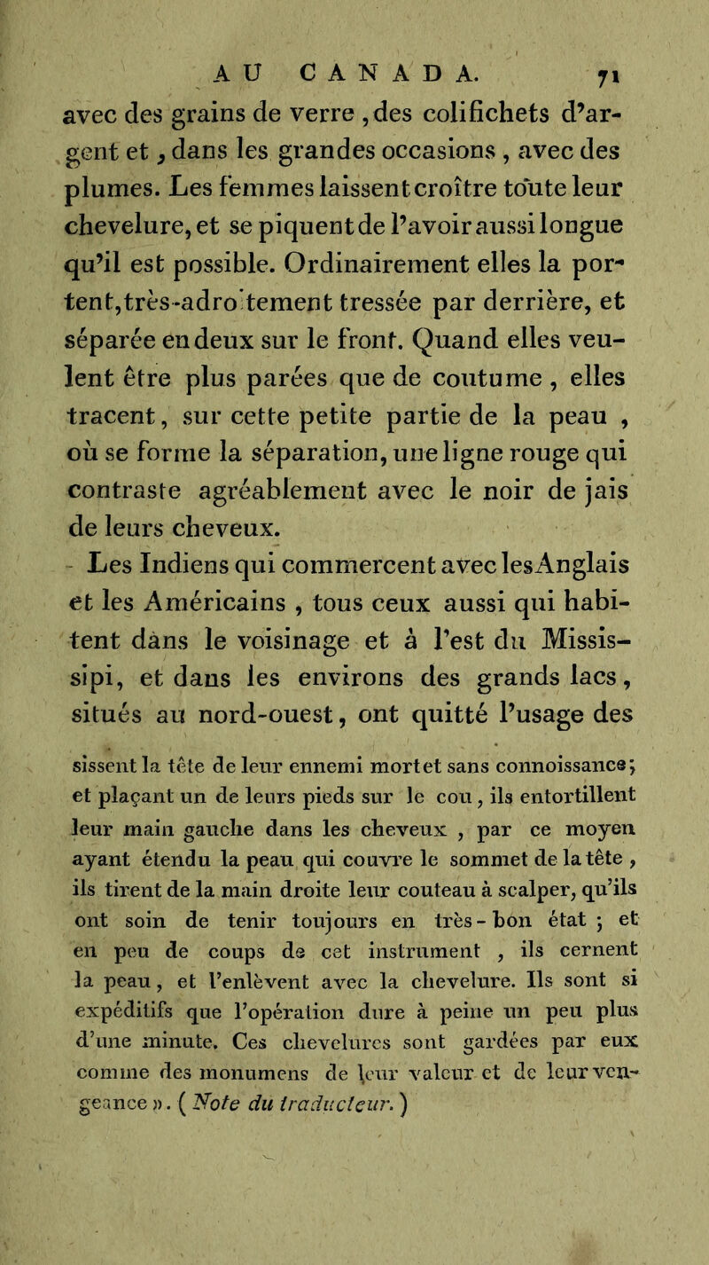 avec des grains de verre , des colifichets d’ar- gent et 3 dans les grandes occasions , avec des plumes. Les femmes laissent croître toute leur chevelure, et se piquent de l’avoir aussi longue qu’il est possible. Ordinairement elles la por- tent,très-adrotement tressée par derrière, et séparée en deux sur le front. Quand elles veu- lent être plus parées que de coutume , elles tracent, sur cette petite partie de la peau , où se forme la séparation, une ligne rouge qui contraste agréablement avec le noir de jais de leurs cheveux. Les Indiens qui commercent avec lesAnglais et les Américains , tous ceux aussi qui habi- tent dans le voisinage et a l’est du Missis- sipi, et dans les environs des grands lacs, situés au nord-ouest, ont quitté l’usage des sissent la tête de leur ennemi mort et sans connoissancs; et plaçant un de leurs pieds sur le cou, ils entortillent leur main gauche dans les cheveux , par ce moyen ayant étendu la peau qui couvre le sommet de la tête , ils tirent de la main droite leur couteau à scalper, qu’ils ont soin de tenir toujours en très-bon état; et eu peu de coups de cet instrument , ils cernent la peau, et l’enlèvent avec la chevelure. Ils sont si expéditifs que l’opération dure à peine un peu plus d’une minute. Ces chevelures sont gardées par eux comme des monnmens de \cur valeur et de leur ven- geance )). ( Note du iraducicur. )