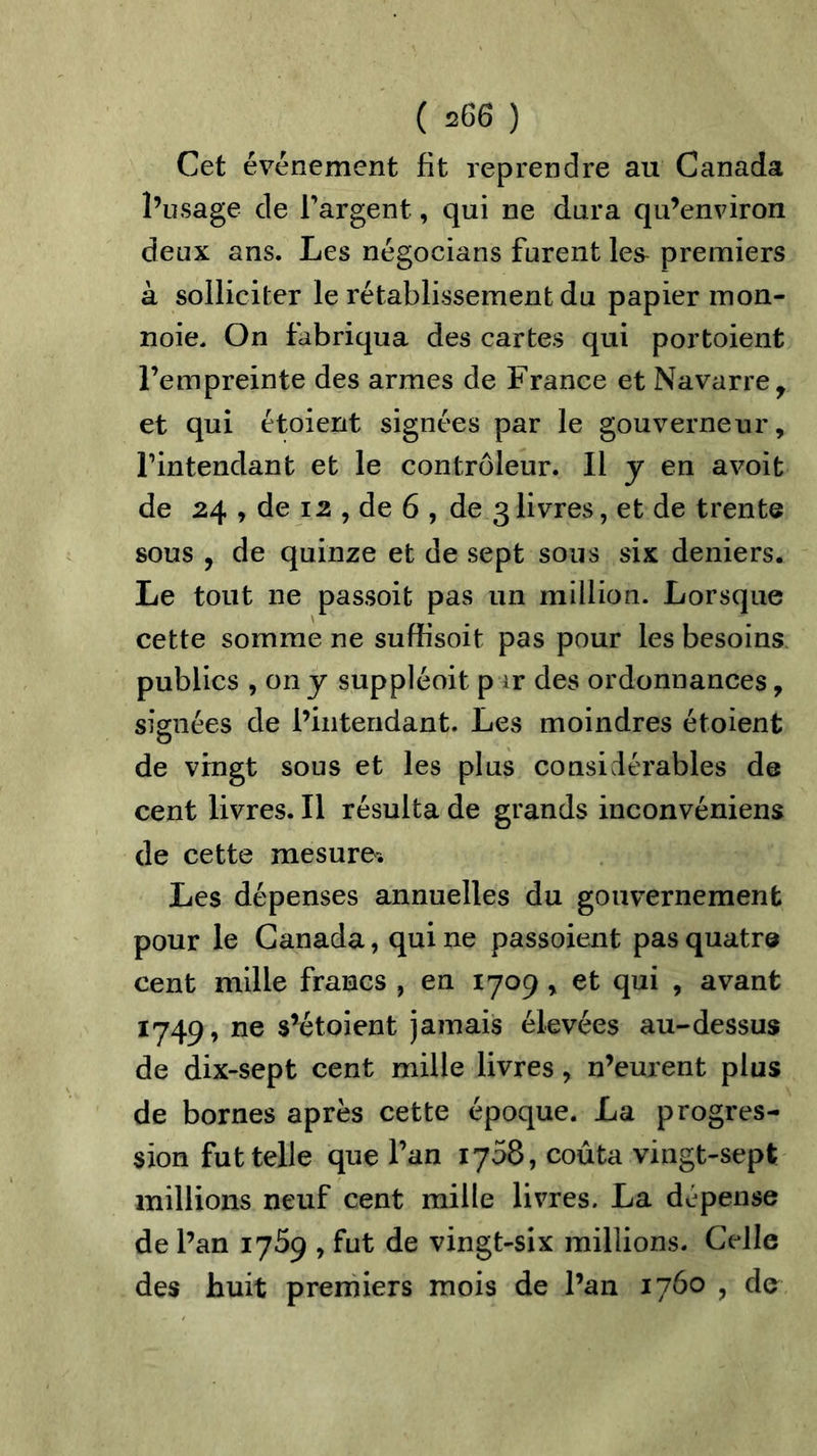 Cet événement fit reprendre au Canada l’usage de l’argent, qui ne dura qu’environ deux ans. Les négocians furent les- premiers à solliciter le rétablissement du papier mon- noie. On fabriqua des cartes qui portoient l’empreinte des armes de France et Navarre, et qui étoient signées par le gouverneur, l’intendant et le controleur. Il y en avoit de 24 , de 12 , de 6 , de 3 livres, et de trente sous , de quinze et de sept sous six deniers. Le tout ne passoit pas un million. Lorsque cette somme ne suffisoit pas pour les besoins publics , on y suppléoit p ir des ordonnances, signées de l’intendant. Les moindres étoient de vingt sous et les plus considérables de cent livres. Il résulta de grands inconvéniens de cette mesure* Les dépenses annuelles du gouvernement pour le Canada, qui ne passoient pas quatre cent mille francs , en 1709 , et qui , avant 1749, ne s’étoient jamais élevées au-dessus de dix-sept cent mille livres, n’eurent plus de bornes après cette époque. La progres- sion fut telle que l’an 1758, coûta vingt-sept millions neuf cent mille livres. La dépense de l’an 1769 , fut de vingt-six millions. Celle des huit premiers mois de l’an 1760 , de