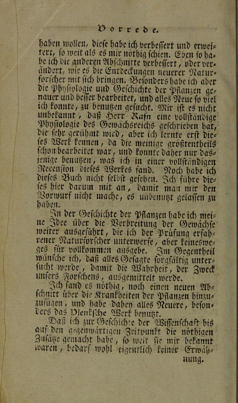 l^aöcit ttJoUeU/ ^iefe \6) tcrbejT^rt uitt) ernjci# un, füuieital^ mir nötf)ig fd)tm. (gDcnfoba^ icö t)it‘ anbereit'2lb(cl)intte berbelTert, ober rer* anbert; nn'e t^5 bie ^ntbecfunaen neuerer 9?atur* forfcfter mit ftd) bringen, ^^cfonber^babeict) aber bie f b’)fiidraie unb 0efd)id)te ber Wanjen ae* nauer unb beffer bearbeitet, unb aüe^ ü^eue fo riet ICO fonnte, m benuOen gefud)t. g)?ir tft e^ nid^t unbekannt, ba^ 4Derr ^afn eine boüftdnbige 3)[)0fiolügie M ©emdcO^rcicO^ öefd)rieben bat, btc febr gerübmt mtrb, aber icO lernte erft bie^ fe_^ ^ert tennen, ba bie meinigc großtentbed^ fd)oiibearbeitet mar, unb fonnte baber nur ba^^ ienige benuOen, icO in einer roUftdnbigen ^tccenfion bicfe^ ^Ißerfe^ fanb, höbe biefeö ’^ucO nid)t fel'oft gefebcn. ITvd) führe bte^^ icy bmr barum mit an, bamit man mir bett ^3orn)urf nicht mache, e^ unbenuot geiaiJen su haben. ^n ber ©efd)id)tc ber f flanken habe td) met^ ne Sbee über bie Sßerbreitung ber ©emdchfc’ weiter auögefuhrt, bie id) ber 'Prüfung erfahr rener '’}?aturfDrfcher unterwerfe, aber feine^we^ ge^ für roafommen aiWgebe. Sm ©egentheit wünfd)e id), bajt aae^©efagte forgfdltig untere flicht werbe, bamit bie ^öahrheit, ber Swecf imierö ^orfdtenö, au^gemittelt werbe. 3ch fanb eö nothig, no^ einen neuen 5fb«' fd)jt:tt über bie dtranfheiten ber pjianjien hinm^ ^ufugen, unb habe babei) aUe^ 9?euere, befou^ r er5 ba| pienffebe ^ßcrf benuOt. ^ao id) 5ur ©cfchich'e ber ^BijTenfcha^t biö auf ben g^’aenwartigcn 3eiti.nmft bie nothiaen Bnfai^e gemacht habe, fo loeit fie mir befannt waren, bebarf wohl eigcurlid) feiner (^rwdh^* nung.