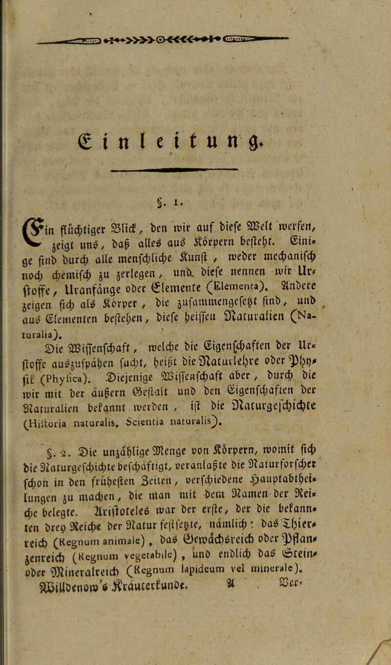 GäE I (E i n l e i t u n g. f §, 1. ß^in flüchtiger SSlicf, ben »vir auf biefe 3Bett rverfeu, V» jeigt un^. bap alleö au^ Äorpern beflcht. ©ini* ge finb burch alle menfchliche ^un(l , tveber mechanifch nod; (hemifi ju aerlcgen, unii biefe nennen »vir Ur^ Ooffc / Uranfänge ober Elemente (Elementa). Sinbere jeigen fich al^ Körper, bie sufaminengefe^t finb, unb ou^ eieifienten befielen, biefe heiffeu Dvaruralien (Na- turaliaj. S)ie ^BijTcnfchoft, roelche bie (iigcn(<f;aftcn ber Ur* floffc ou^jufpohen fud;t, bieOIatuilehre oberQ)^^# fiE (Phylica). Diejenige 2Bi(Teafchaft aber, burch bie »vir mit ber äußern ®e|lalt unb ben eigcnfd;aften ber aiaturalien befannt »verben , i(l bie SRaturgefchtc^te (^HiUoria naturalis. Scientia natuialis]). '§. '2. Die unjablige gjlenge von Körpern, momif fich bie 3Zaturgefd;icbte befcbdftigt, oeranla^te bie 9laturforfd;er fchon in ben frübe|len Seiten, oerfd;iebene ^auptabtM« lungen 5U müd;en, bie man mit bciu Slamen-ber 9Jci» d;e belegte. 2lrt|}otele6 mar ber crfle, ber bie befann* ten brep Gleiche ber 3latur feilfegte, nomlich: ba^Xbier# teid) (Kegnuin animale), ba« 0en}dct)6reict) ober ^jlan^ jenreict) fKegnum vegetabile) ^ unb enblicb ba^ t^tein^ ober ^ineralreict) (Regnum tapideum vel minerale). äßillbenom’e ^Iräuiecfunbe. 3l . 2Jer-