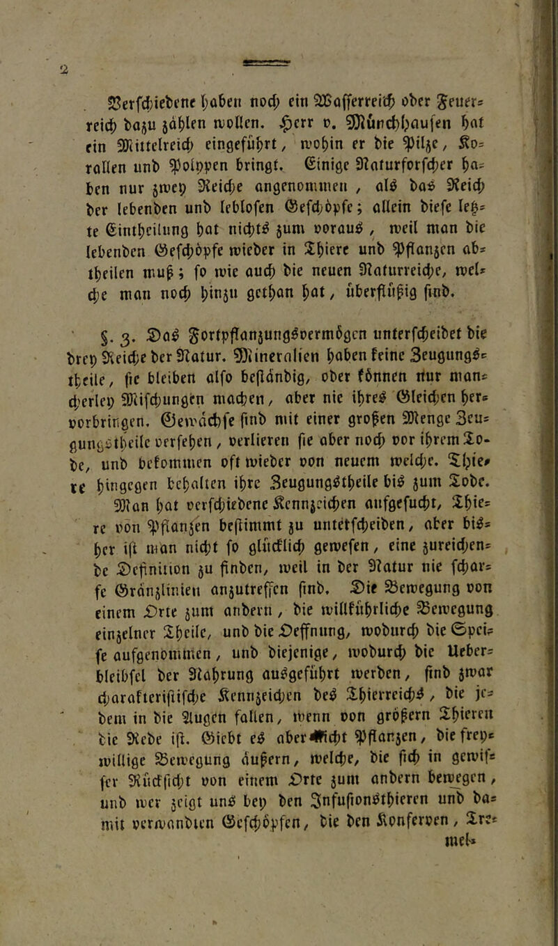 •1 S5erfd}iel)cne (;üben wd) ein ?JBo(ferrei'£t> ober g^euer® reicb boju johlen uiollen. |)err t>. 5J)Jurd)l;nu|en bnf ein 3r(ittelreid; eingefü^rt, ii’of)in er bte ^tlje, Äo= rollen unb ^olppen bringt. Einige 3?aturforf(f)er ben nur 51069 3ieid;e ongenonunen , ol^ bo$ 3feic9 ber lebenben unb leblofen ©efd^öpfe; oUein biefe le^* te ®ini|)cilung bat nichts 5um oorouö , loeil nion bie lebenben ©efdjöpfe lieber in Sb'erc unb 3>fian5cn ob* tbeilen muf; fo ivie oueb bie neuen 3?oturreid;e, toel* d;e mon noch l;in5n getban bat, uberflnfig finb. §. 3. S)o^ gortpflon5ung^oerm6gcn unterfebeibet bie brep 3iieid;e ber SZotur. 5)linernlien haben feine Seugungö* ibeile, fie bleiben olfo befldnbig, ober fönnen itur mon* d;erlei; 3)iifd;ungen niodjen, ober nie ibrei^ öleidjen ber® oorbririgen. ©eu>dct)fe finb mit einer großen SDlengc 3cu* gungotbeilc oerfeben , oerlieren fie ober noch oor ihrem Io- be, unb befommen oft mieber oon neuem meld;c. 5:bie» re b'f’S'^öfa behalten ihre Seugung^tbeile bi^ 5um Sobe. 3)kn bat oerfd;iebcne Äennseicben onfgefuebt, re »on 3)flonjb befiimmt 5U untetfd;eiben / ober bi^* her ifi man niept fo glüeflieb gemefen, eine 5ureid;en* bc Definition 5U finben, weil in ber 3?otur nie febor* fe @rdn5linien an5utrefFcn finb. Die SÖewegung oon einem Drte 5unt onbern, bie willfubrlicbe Bewegung ein5elner Sbeile, unb bie Deffnnng, wobureb bie ©pci? fc oufgenommen , unb biejenige ^ wobureb bie Ueber* bleibfcl ber 3lobrung ou^gefüb« werben, finb swor d;arofterifiifd;c Äenn5eid;cn be^ 2:bierrei(b^, bie je* bem in bie Slugen foUen, wenn oon großem Sbicreu bie 3icbe iff. föiebt e^ ober^iebt 3)flon5en, bie frei;* willige Sßcwegung du^ern, welcpe, bie ficb in gewit« fer 3{udfid;t oon einem Drte 5um onbern bewegen, unb wer 5eiot un£! bei; ben Snfufion^tbieren unb bo* mit ocrwonbien ©efebopfen, bie ben dlonferoen, üre« luel-*