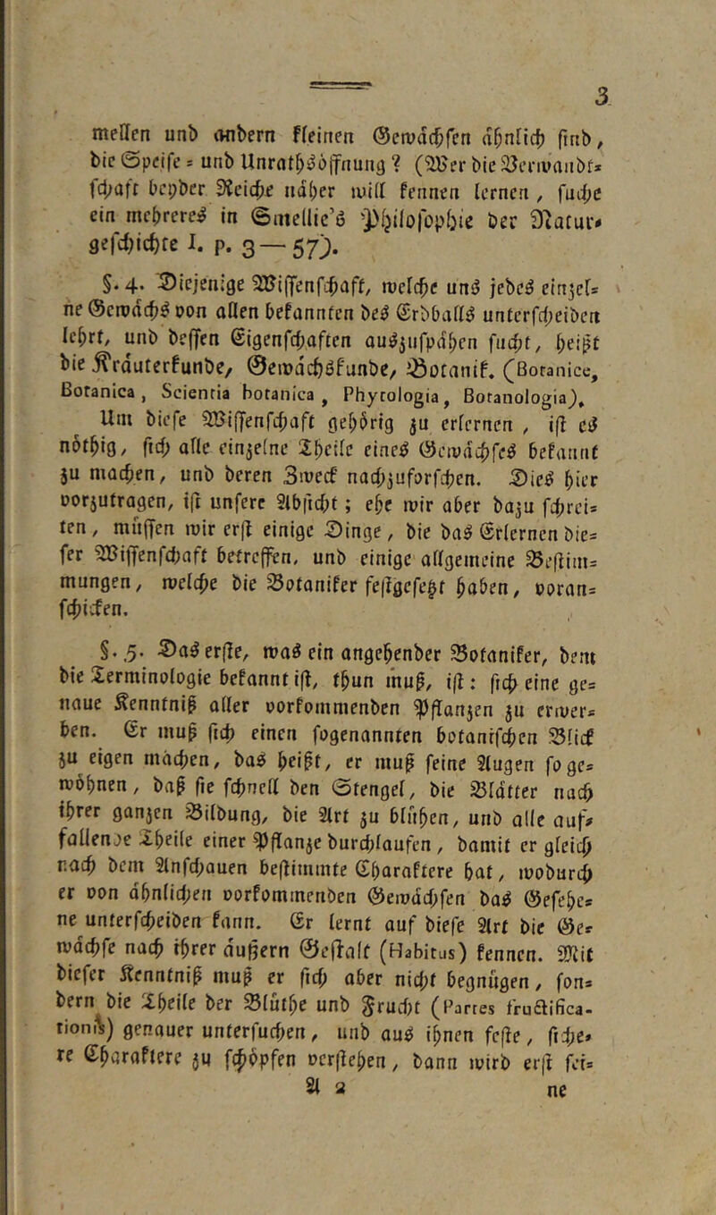 meUcn unb onbcrn ffeinen ©etvdc^fcn ä^niid) finb, bic ©pcifc s unb Unrat^^oifnuiig ? (2Her bie iöenimiibf» tcbaft bcpbcr dici^e iid()er luUI fermen lernen , fnd;c ein mebrere^ in ©mcllic’ö 'Pljilolopbie ber Siatui- gefd^ic^fc I. p. 3—57). §.4. diejenige SUijfenfibiff/ tveld^e unrJ jebc^ elnjels ne (Scrodcb^ oon aHen befannten be^ ©rbball^ unferfrf;eiben Icbrt, unb bejTen (Sigenfcbaften au^3ufpdben fncbt, beißt bjc ^rduterfunbe, @eit>dd)öfLinbe/ iöotantf. (Boranice, ßoranica , Scienria botanica , Phycologia, Botanologia), Um biefe SBiffenfcbaft gebbrig $u erlernen , ifl cJ nbtbig/ fiel; alle einzelne X^cilc eine^ (Setpddrfc^ befannt ju machen, unb bereu 3ivecf nac^iuförfeben. 3)ie^ bir’r Dorjutragen, ifr unferc Slbficbt; ebc mir aber baju fibrei» ten, mufTcn mir erfl einige Singe, bie ba^ Erlernen bie* fer SBiffenfeboft betreffen, unb einige ollgemeine ^eflim= mungen, melcbe bie Sptonifer fe(?gefe§f bö^^n, »orans febiefen. §.,5. Sa^erffe, maö ein angebenber 95oranifer, bem bie Terminologie befannt iff. tbun ihu^, ifl: ficb eine ge= naue ^enntnip aller oorfommenben ^ffanjen ju ermer» ben. Gr mup ficb einen fogenannten botonrfeben Süd JU eigen machen, ba^ bei^t, er mu^ feine Slugen foge* möbnen, ba^ fic fcbnetl ben 0tengel, bie Sldtter nach ihrer ganjen Silbung, bie 2lrt ju bli'tben, unb alle auf» fallenje Tbeile einer ^flanje burcbloufen, bomit er gleich r.aeb bem Slnfcbauen beflimmte ßbaraftere bat, mobureb er Don dbnlicben oorfommenben ^eiodcbfen ba^ ©efebc* ne unterfebeiben fann. (Br lernt ouf biefe 2trt bic ©e» mdcbfe nacb ihrer duljern ©effalt (HabitLis) fennen. 2Jiit tiefer Äenntnip muß er ficf; aber nicht begnügen, fon» 'Tbrile ber Slutbe unb Frucht (Partes fru£liüca> tionilt) genouer unterfueben, unb au^ ihnen fefie, ficbc» re Cbaraftere ju fc^opfen oerfieben, bann mirb erff fet= 21 a ne