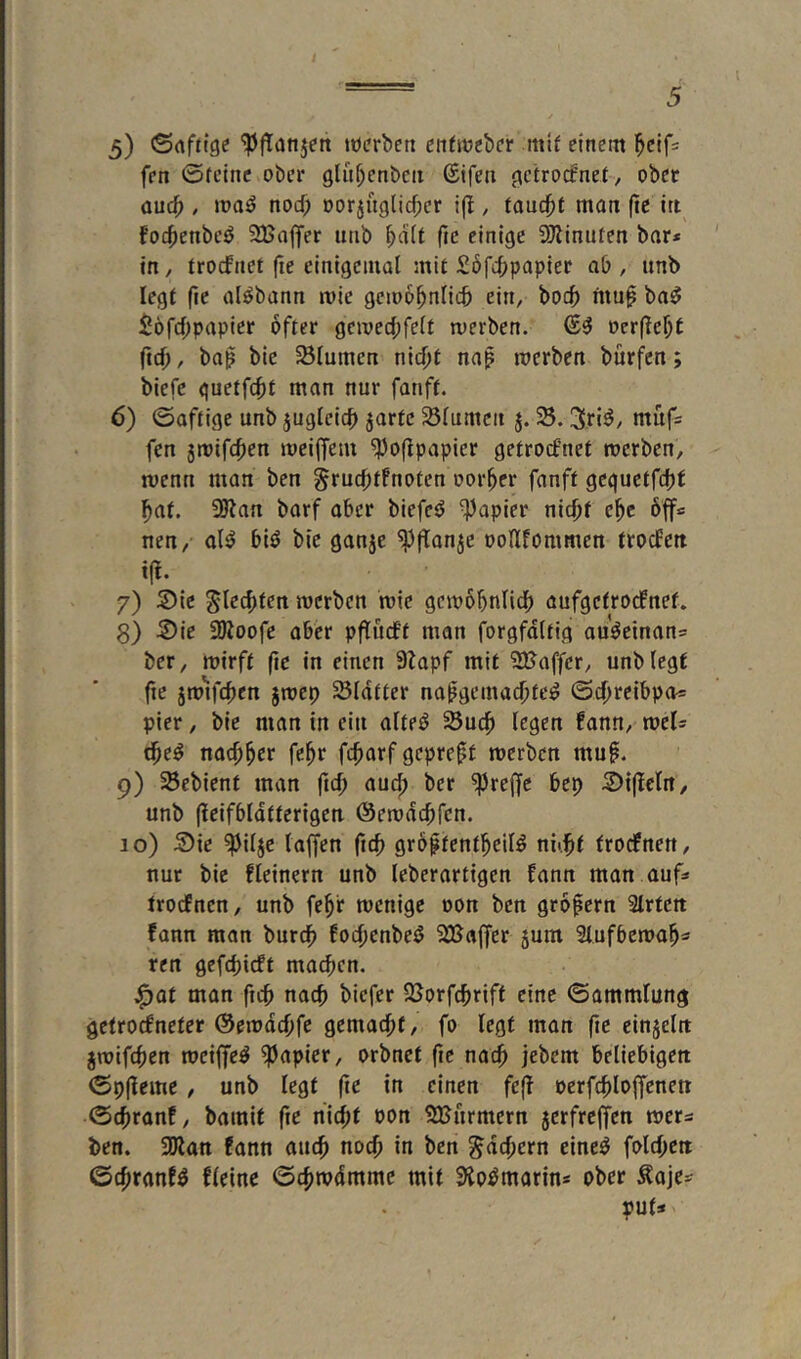 5) ©nftige 'iPfTanjett töcrbeti cnhtjebcr mtf einem ^cifs fen ©feine ober glu^enbcit ßifen {fcfrocfnef, ober auc^), nocf; oorjuglicfpcr i(I, fandet man ftc itt fo4)enbeö SBajfer imb ^dif fte einige ÜJiinufen bar* ' in, frocfnet fie einigemal mit Söfcljpapier ab , iinb legf (ie al^bann roie gcmo^nlicb ein, boc^ fituf ba^ $6r4)papier öfter gcmed;felf werben. oerffc^t (td), baß bie SÖIumen nic^f naß werben bürfcn; biefe guetfc^f man nur fanff. 6) ©affige unb jugleicf> jarfc Sölumcn j. 58.3riö/ muf= fen jwifcfen meilfem 5Poflpapier gefrocf’net werben, wenn man ben grucfffnofen oorfer fanff gcgueffdjf ^af. 35ian barf ober biefeö ^Papier nicff e^e 6ff* nen, ol^ biö bie ganje 5j3f[anje ooHfommen frodFett t(l. 7) S)ic ^lecffen werben wie gcwofnlicp aufgefrocfnef. g) S)ie 9Uoofc aber pflucff man forgfdlfig auWinan* ber, wirft fie in einen Stapf mit 2Baffer, unb legf fte jw^tfcfen jwep 58Idffer napgemat^fe^ ©cfreibpa* pier, bie man in ein alfe^ 55ucp (egen fann, wel* tfe^ natf^er fc^r fcfarf gepreff werben muf. 9) 58ebienf man ftcf aud; ber 5Pre|fc bep 5)i(telrt, unb (teifbldftcrigen ©ewdcffcn. 10) 5)ie 5pi(jc (offen ficf großfenfl^eil^ nitjff frodfnen, nur bie deinem unb leberartigen fann man auf* trocfnen, unb fe^f wenige oon ben grofern Slrfctt fann man burcf foefenbetJ SFßoffer 5um Slufbewo^* ren gefefieft maefen. ^of man ftef naef biefer l8orf(f)riff eine ©ammlung getroefneter ©ewdeffe gemacht, fo legt man fte cinjeltt jwifefen weifet ^Papier, orbnet fc naep jebem beliebigen ©p((einc / unb legt fte in einen fe(( oerftploffenett ©cfranf, bamit ftc niept oon SXBurmern jerfrefen wer* ben. SDlan fann aut^ noef in ben ^defern einc^ fold^en ©c^ranfö deine ©cfjwdmmc mit Sio^morin* ober Äaje* put*