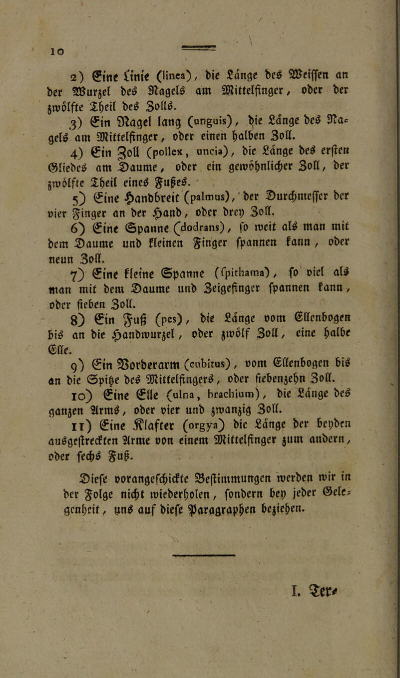 2) itni^ (linca), bie Sdngc bcö 2!&ct(fcn ott bcr SBurjct bc^ Slagelö am SJlitteljinger # ober ber 5nj6Iftc bc^ 3ofl^. 3) ^tn 9lagcl lang (unguis), bie Sdngc bcö 3?a«= gel^ am SWittclfingcr, ober einen halben Soll. 4) &'n ^oü (pollex, uncia), bic £dnge be^ erflcn ©liebet am Saume, ober ein getobhnlicher Soll, ber jmölfte %^ti[ eine^ ^u^e^. 5) (5tne ^anb6reit'(palmus),*ber Surcl;megcr bcr oier Ringer an ber J^anb, ober brei; SoH. 6^ ^ine ©ponne ([dodrans), fo rocit al^ man mit bem Saume unb fleincn Singer fpannen fann, ober neun Soll. 7) €{ne fleine ©panne (fpithama), fo oicl al^ man mit bem Saume unb Seigeftngcr fpannen fann, ober fieben Soll. 8) ©n gug (pes)/ *^‘^*** eilcnbogen bi^ on bie ^anbmur5el, ober jmolf Soll, eine h^lbe eile. g) Sin 25orberarnt (cubitus), 00m SHenbogen bi^ < an bic @pi^e bc^ 3!)litteljtnger^, ober fiebcnaehn Soff. 10) Sine Slle (ulna, brachium), bic Sdnge bc^ gan5en 3lrm^, ober oicr unb jmanjig Soff. 11) Sine Klafter (orgya) bic £dngc bcr bepben auögcjlrccften Slrme oon einem Sölittclfxnger $um anbern, ober feeb^ S“^* Siefe oorangefebiefte Seflimmungen werben wir in ber Solge nicht wicbcrbolen, fonbern bep jeber &dt? gcnl)cit, yn^ auf biefe Paragraphen bcjichen. *