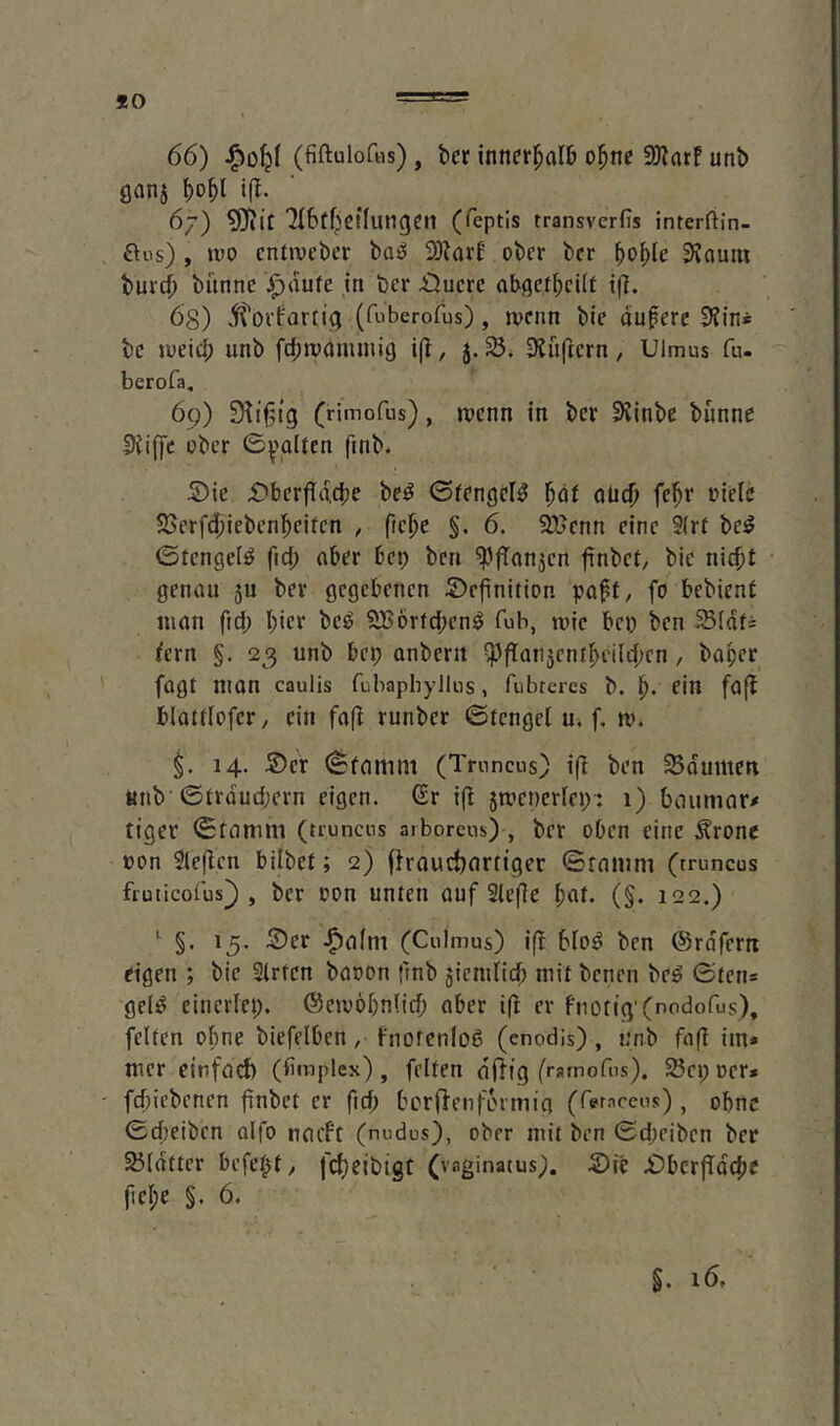 360 66) ^0^1 (fiftulofiis), bcr innerhalb o^ne 3Karf unb öanj \)o\)l i(l. 6) ?OJit 7I6üf^ßt(ungcn (feptis transvcrfis interftin- ftos) , tvo cntwcber boö 3DkrB ober ber Svaum bur(|> banne J^dute in ber £}uere ab^etbcUr i(]. 68) ^torfartii; (fuberofus), n>enn bie duferc 3?ini be »ueid; unb febtüdnuaig i(i, j. SJuftern, Ulmus fu- berofa, 69) 9^if5tg (rimofus), toenn tn ber DJinbe banne S)Jiffc ober 0^'glten finb* S)ie X^berfldcbe be^ 0fengel^ ’^at aiid) febi* »ielc SSerfdjiebenbeitcn , ficbe §. 6. SUenn eine 9(rf be^ ©fengel^ fid; aber bep ben ^'fTonjen finbet, bie nicht genau 5U ber gegebenen Definition pa^t/ fo bebient man fid; hier be^ SBorfeben^ fub, mic bep ben H5(dti fern §. 23 unb bep anberit ^ftan5entbei(d;en, baper fagt man caulis fubaphyllus, fubrercs b. b* fin foft blattfofer, ein faff runber ©tengel u. f, m. 14. Der (Sfamnt (Truncus) ifl ben Sdumett «nb’©trdud;ern eigen. €r ifl 5mener(ep': 1) beiumar/ tiger 0tnmni (trunens aiborcus) , ber oben eine Ärone »on rieften bilbet; 2) (froucbnrttger ©rnnini (truncus fruiicofus^ , ber oon unten auf Slefie bat. (§. 122.) *^ §. 15. Der (Culmus) iff blo^ ben ©rdfern eigen ; bie Strten booon frnb jiemlicb mit benen be^ ©ten* geli^ einerfep. @emöbn(icb aber i(l er fiiotig'(nodofus), feiten oline biefelben, fnoren(o6 (enodis), unb faf! im* mer einfad) (limplex), feiten diTfg (ramofus). 25cp oer* ' febiebenen fiabet er ftef; bcrflenfLnmig (feraccus) , ohne 0d;eiben alfo naeft (nudus), ober mit ben 0d;eiben ber 23Idtter befebt, febeibigt (vaginatus). Die DbcrfTdcbe pebe §. 6. §. 16.