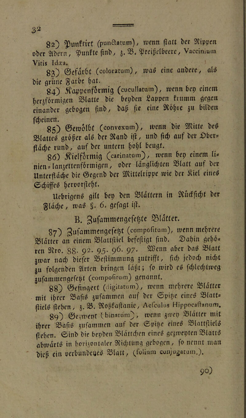 82) ’^unffi'rt (punaatutn)/ wenn fiott ber 9?ipperi obcrSlbern, fünfte fmb, 5. ^'rei^clbeere, Vaccinium Vitis Idsa. ' 83) ©efdrbf (coloratum), wa:^ eine onbere, ol^ bie grüne ^avbe f)at. 84) jitappenf6rmig (cucullatum), wenn bep einem ^ersförmigen Slotte bie bepben Sappen fiumm gegen cinanber gebogen finb, bo^ fic eine SRbf)re jii bilben fcf)einen. 85) ©ewolbf (convexum), Wenn bie ^Tiitte be^ ^(otte^ großer ol^ ber 9ianb i(l, unb ficb auf ber £)ber= ^iacberunb, auf ber unfern ^o^I beugf. 86) ^ielfSrmig (carinatüm), wenn bep einem li« nien=ianjeftenf6rmigen, ober Idnglid;fen Siaff auf ber Unfer|ldct;e bie Öegenb ber SKiftelrippe wie ber ^icl eine^ ©ebiffe^ b^roorjlebf. Uebrigen^ gilt bep ben SBIdffern in Slücfficbf ber gldcbe, wa^ §. 6, gefagt i(f. B. gufammengefefefe ©(dffer. 87) ^ufommengefelt (compofitum), wenn mehrere SBIdffer an einem ^loiffliet befcjligt finb. S)abin gebb* ren 3Zro. 88- 92. 95- 96. 97* jwar naep biefer SÖeÜimmung jufrifff, fiep jeboep niept ju folgenben 2irfen bringen id^i; fo wirb e^ fcplecpfweg jufammengefe|f (compofirum) genannt. 88} ©epngert (digitatum), wenn meprere ^idffer mif iprer 23afi^ jufaminen auf ber ©pipe einc^ S(otf= jiiel^ ÜePfn, 5.^. ?Ko|faÜanie, Aefculos Hippocaftanum. 89} ©c^wept (binatum), wenn jwep Sldtter mif iprer 5Bofiö jufammen auf ber ©pipe eine^ SlattflieliS fieben. ©inb bie bepben 25idtrd)en eine^ gejwepten SSlatti? abwdrfö in bori,\ontaler 9?id;tung gebogen ^ fo nennt man biep ein oerbunbeuc^ 5B(att, Qfolium coujugacum,).