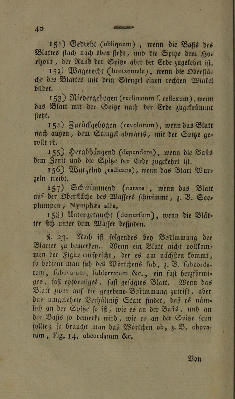 150 (obliqaum) , rüCHtt bic S3oft^ bc^ S3fa(te^ flarf; nocf; oben fiebt, unb bie ©pi^e bem rijont, ber Slanb bcr ©pt|e ober ber €rbe ju^efc^rt i(!. 15O ^flgcred)t ([borizontalej, menn bfc Dberftd* tbo be^ 23lattc^ mit bem ©tengcl einen rechten SBinfel hübet. , 153) Qiiobergebogcn (reclinatum f. reHexum), menn ba0 S5(att mit bcr ©pi^e nach ber (stbc jugefriimmt (lebt. 15O Crcvokitum), mcnn baö SSfött nach auhctt/ bem ©tengel abmdrt^/ mit bcr ©pl^e ges roüt i|h 155) •^crabhdngenb (dependens), menn bie Safi$ bem 3entt unb bie ©pi^c ber ©rbe ^ugefehrt i(l. 15O ^Uficlnb v,radicans)^ menn ba^ Slatt 5DSur* jeln treibt, ^5?) ©rbmimmcnb (natans), menn baö SBIaft auf ber £)bcriTdche be^ 2Kaffer^ fchroimmt/ j. ©ce# plumpen , Nympheea alba. 158) Unrergefaucht (demerfum), tpenn bie S3Idt= tcr ftch unter bem SBaffer beftnben. §. 23. Ü?och i(l folgcnbc^ bep ^efllmmung ber Sldtrer ju bemerfen. 2Bcnn ein, SJfott nicht ooüfom= men ber §igur entfpricht, bcr c^ am ndchllen fommty fo bebienr man fi<h bec5 2B6rtd;cnö fub, j. fubcorda. tnm, fiibovarum, fubferratum &c., ein fa(l geöy fafl epfbrmige^ y fa(l gefügtem SBlaft. SlJcnn baö ^latf ätonr auf bie gegebene-Sefiimmung 5Utrift / aber ba^ umgekehrte 23erhdltni0 ©tatt finbet/ bah ndm= lieh an ber ©pi^e fo i(t, mie c^ an ber Sßaft^, unb an ber SafiiJ fo bemerkt ruirb , tvie e^ an bcr ©pi^e fepn follte; fo braucht man bajJ ^Sbrtchen ob, j. obova- tum , Fig, 14, obeordatum &c. 2)0«