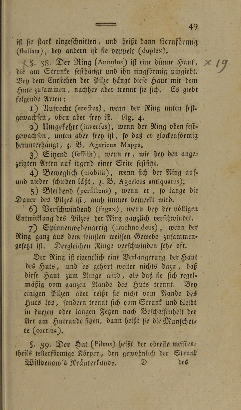 ' ftl fic (^a^f clngcfc^niffen, unb ^ei^ü bönn flcrnformig (ftellata), bcp anbern ift (ic boppcit (duplex). 38- 3)cr D^ing (Antndus) i(T eine bunne ^auf, X bie om ©frunfe unb i^n ringförmig umgiebf. SBrp bem ©ntfle^en ber ^iljc f)üngf biefe ^auf mit beiu Jjute 5Ufammcn, nocp^cr aber trennt fie fiep. giebt folgcnbe 3irten t i} 71ufverf)t (ercilus), menn ber 3Jing unten fefts gemocpfeit / oben aber frep i(t. Fig. 4. а) Umgefebrt (inverfus), menn ber SJing oben fe(^* gemaebfen, unten aber frep i(l, fo ba^ er glocfenformig ^erünter^dngt/ 5. Agariens Mappa, 3) ©iöenb (feffilis), roenn er, »nie bep ben anges jeigten 9(rten auf irgenb einer ©eite fe(tftpt. 4) ^Beroeglic^ (mobilis), wenn ber 3^ing aufs unb nieber febieben Idft, 5. 23. Agericus antiquatus). 5) iBieibenb (perfiftens) , menn er , fo lange bie S)auer bc^ ^il^e^ i(t, auch immer bemerft tuirb. б) Sßerfcbrainbcnb (fugax), toenn bep ber ooHigen ßntmicflung bc^ ^ilje^ ber 3?ing gdnjlicb oerfcljminbet. 7} ©pinnenmcbeiiavfig (aiachnoideus), menn ber Siing ganä au^ bera feinflcn mciffen ©emebe 5nfammens gefegt i(l. 5)ergleirf;en 3?inge oerfebminben febr oft. 2)er 9?ing i(b eigentlich eine Sßerldngernng ber .^auf bei5 J^utö, unb e^ gebort meiter niebtö ba3U , ba^ biefe .^aut jum 9?inge mirb, ol^ bab fie ficb rcgels mdpig oom ganjen 3?anbc be^ .^ut^ trennt. Sep einigen ^iljen aber reibt fic niept 00m S^ianbe be^ J^ut^ lo^, fonbern trennt ficb 00m ©trunf unb bleibt in furzen ober langen Jepen nach Sefebaffenbeit ber Slrt am .^utranbe fipen, banrt fie bie^Jtanjebet^ fe (cortina^, ^ §. 39- 2)er -^ut (Pileus) beibt ber oberfle meifiens tbeilö tellerförmige Körper, ben gemöbnlicb ber ©trunb ^{Ubenoip’ö j^rduterfunbe. 2) be^