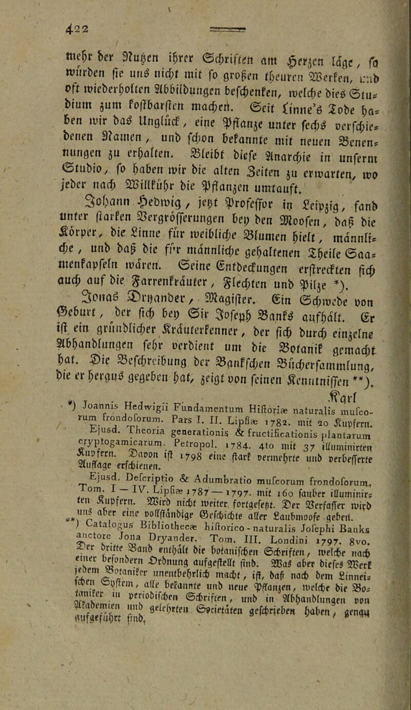 l 4-2 2 / me^r bcr 3lu^cn i^ret <Bd)nUett «m ^et^cn Idgc, fo würben fic unö tiicf;r mit fo gropen rf;eurcn SBerfen, uab oft micber^olten Stbbilbungcn befd^enfen, tvclcbc bie^ @tu«= blum jum fo|7b(irflcn macbcri. ©cif iinne’6 2obe bo= ben tvir ba^ Unglücf, eine ^flanjc unter fecb^ »crfcbie* benen 3?aüien, unb fcfion befonnte mit neuen Scnens uungen 5U erbeten. Sicibt bicfe 2lnarcf;ie in unferm ©fubiO/ fo i)ahen mir bic alten Seiten ju crmarfen/ mo jcber nach SBillfübr bie umtouft. Sodann |)ebmig, jegf ^rofcffor in Scipjig, fanb unter fiarfen SBergrofferungen bcp ben SRoofen, bnp bic Sörper, bie Sinne für meiblirf;e Blumen hielt, mdnnli* dje, unb ba^ bic für mdnnlitbe gehaltenen Sbeile ©aa. mcnfapfeln mdrcn. ©eine entbecFungen er(?recffen fidj oucb auf bie ^arrenfrdutcr, §lccl;ten unb ^ilje *). Sonaö ilDrnanbcr / 3)lagi(ier, ®in ©d;mcbe oon 0eburf, ^ber ficb bei; ©ir Sofepb 23anf^ aufbdlt. ßr 1(1, ein grunblicber Ärduterfenner, ber {\d> burcb einzelne Slbbanblungen febr oerbienf um bie SSotaniE gemacht bat. m SBcfcbrcibung ber SSflnffcben 25ucf;erfammlung, bie er bergu^ gegeben l;af, jeigt oon feinen ÄcnntnifTen • ) Joannis Hedwigu Fundamentum Hißoriae naturalis mufco- >782. mit 20 ^iupfern. fcjiisd. Theoria generationis & fructificationis i.lantarum cryptogam^arum. Petropol. .784. 4to mit 37 iHuminirten Ejusd. Defcriptio & Adumbratio mufcorum frondoforunu . . IV, Lipfiae 1787 1797. mit 160 faiit’er illuminirs feil Äupfern. 2Birb nttbf tveiter fortgcfe^t. S)er SUerfaffer mirP aber eine poirflanbige @ef*icbfe atter fiaiibinoofe -(lebeif. ) Eatalogus Bibhothecae hiftorico - naturalis Jofephi Banks Dryander. Tom. III. Londini 1797. 8vo. ^'»foiircbei! ©tbriften, roelcbe imcb emec bffon&erii .OrPnun^ aufgcflellt |inP. 2ßa5 aber biefel 2BerC macbf, iß, ba^ nach bem Sinnet^ Mn L • ‘»'b »e»e «PfTanjen, melcpe bie ilfFrtSLipI! ®tfcr'ften, unb in Stbbttnbfiingen »on SS seftbriebe« haben, flen^q