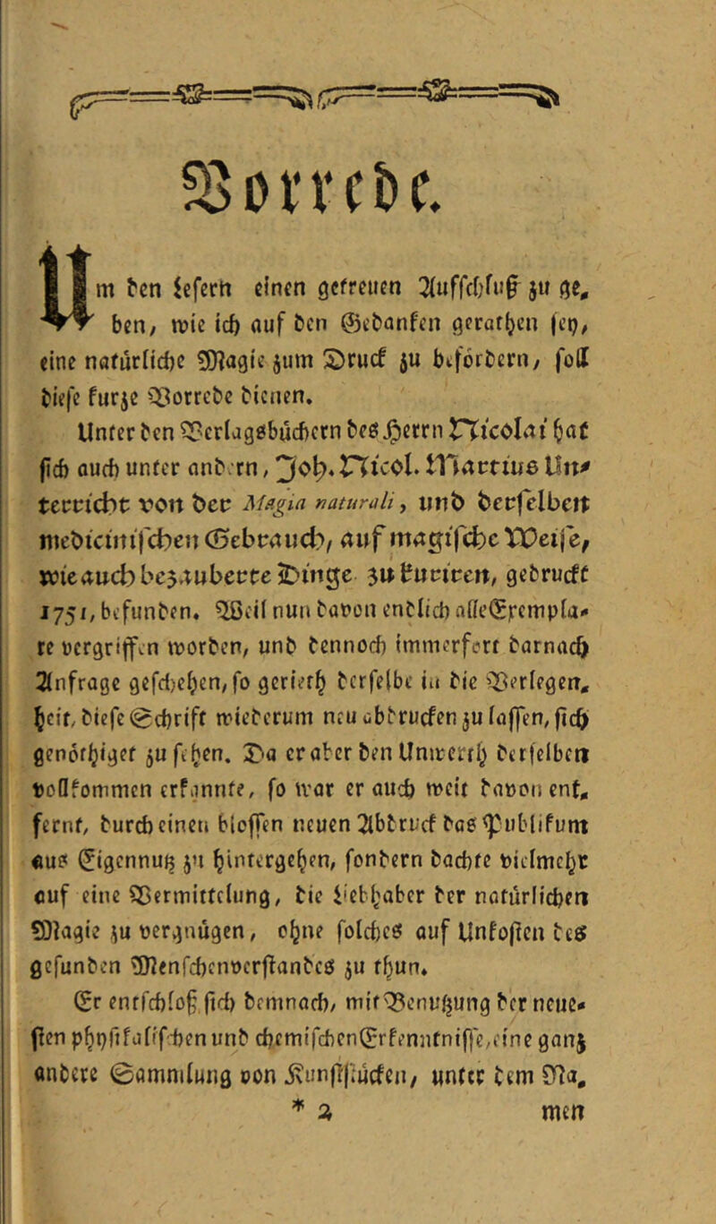 58otvct>c. Um ^cn ^efertt einen gcfreucn 3(ufrcf;fn§^ }u ben, mic icf) auf ben ©ebanfen Qcrat^cn (et)/ eine nafürltcbe £9?agie jum !2)rucf ju btförbern/ foll biefe furje Q^otrebe bienen. Unter ben ?5?crlag0bücbcrn beö^errn t^icolnt ^af firf) oueb unter anb rn, '^0}^*V%ic0h tllacfiiiöUn^ term'cbt x^cn bec ^f^gin natumli, iinb becfelbett niebiciitijcbcn nuf mngifcbcXPeij wicaucbbcj^ubectejDmge ^n^utiven, gebrueft 1751, bi’funben. Qßcil nun batjon enblicb afk’©)rempia- re pcrgritfen morben, unb bennoeb Immcrfert barnacb 2(nfrage gefd)e^en,fo geriet]^ bcrfelbe in bie ^^erlegen, ^cit/biefe 0cbriff mieberum neudbbrucfen5uiaj]ren,ficb genofljiget jufeijen. T>a er aber ben Unircrrl^ bctfelbcti toQfommcn crfimnte, fo tvar er aueb weit baüoncnt* fernt, bureb einen bloffen neuen 2lbtrucf boe ^publifunt «u? (Jigcnnujj ju l^intergel^en, fonbern baebte Pieimcbt cuf eine Sßermitteiung, bie i'ebbaber ber notürlicben SDIagie i;u vergnügen, c^ne folcbeö ouf Unfo|icn beet gefunben ^nenfcbcnvcrfbanbcö ju t^un* ©r entfebiof ftd) bemnarf), mir^enu^ung ber neue* flen p^t)rjfüiifd)enunb cbemifcbcn©rfenntni||e,e{ne ganj anbere 0omniiung von 5\unfi|]ucfen/ unter bem ^ 3, men