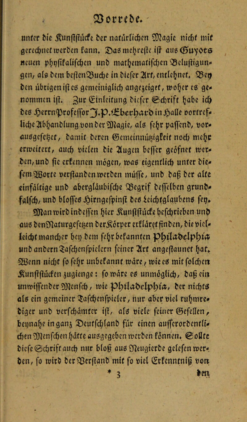 SSorteöf.' nntot Sic Äun(?(?iicfc tcr natürlitjcn SDJagic nicfcc mi( ßerccftncfwerben fann* 3)a0nic^rcjlc au6(0uyot6 neuen p^)i}(ifollfc^cn unt) mat^jemafifdjen'^elujligun» gen/ afja tem bej^cn^udje in biefer 2(rf, cnfle^nef, ‘iSe^ ben übtigcni|leß gemciniglicb ongejeigef, ivo§cr es ge«« nommen i(I. 3“*^ (Einleitung tiefer 0d)rift |abe ic^ teö J^crrnfprofeffor3«P«^bec^a-pbin^aöe borrrcf* liebe 3lb^ant^ungponter3)^(^gie/ afö febrpojycnt/ t>or- öuögcfebct/ tomit teren ©emeinnuijigfeif nod) mebc ermeitert/ aueb fielen tie 2lugen beffer geofnef mer» ten/unt fie erEcnncn mögen/ moö eigenflicb unter tie* fem^ßorte uerjlanten werten muffe, unt ta0 tcr alte einfältige unt abergläubifcbe l^egrif teffclben grünt* falfcb/ unt bloffcö ^irngefpinfl tcö ieid)tglapbenö fep* ÜJlanwirtintcjfen hier itun(lj?ucfe befebneben unt ou6ten2Raturgefe^cnter^örpcrerflör^tpnten,tiePicr* leicbl mancher bep tem febrbefannten p^ilettelp^iet: untantern^afcbenfpielcrn feiner 2lrt angeflauncf f}at^ 2ßenn nicht fo fe^r unbefannt wäre / wieeö mitfolcbctt ^unflflucfen jugienge: fo wäre eö unmöglich/ ta^ ein unwiffenter 9}?cnfcb/ wie p^tlatelpb>i<^/ ter ntebffif ölö ein gemeiner ^afcbcnfpicler/ nur ober piel rubmre* tiger unt perfebämter t|T, alö piele feiner ©efellen, bepnabe inganj 35eutfcblant für einen oufferortentli* eben ^enfeben hätte auggegeben werten fönnen* Sollte tiefe @cbrift auch nur blo§ ous SReugierte gelefenwcr* ten, fo wirb terSßerjiant mit fo piel (Ecfenntnip Pon