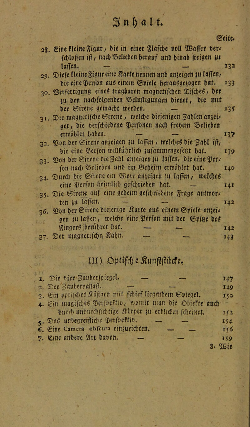 / 3 n f) a 11. 28. £itienci«e5?l9ur/ fcie in elnec 5lafd)e »oU ^öfTcr fd)lojTen i(i, nad? belieben ()«rrtuf unb binab flcigen m laffen. — — — 132 29. Titefe flcincSt<5«reine -^«»rte nennen «nb nnjeigen lu Inffen/ bic eine <JJer(bn auö einem ©piele berauögesogen bat- i33 30. «Derfertigung eineö trogbören mognetifeben Kifebeö/ ber iu i>en nad)folgenben sSelufligungen bienet, bie mit ber ©irenc gemacht werben. _ 13y 31. Xiic magnetifebe ©irene, welche bieienigen Bablen anjeü get, bic cerfcbtcbenc 3)erfonen nach frenem 55eliebcn erwählet bnben. — —• 13? 32. 5Jon ber ©irene anjeigen 511 Inffen, welche^ bie 3abl i(f/ bie eine *}5erfün willFubrlicl) jufammengefent bat. 139 33. ?ßon ber ©irenc bic gabl anjeigenj« laffen, bie eine sper-' fon nad) 55elifbcn unb im 0ebeim erwählet böt. 140 34. Surd> bie ©trene ein Sffiort nnjeigeh 5u loffen, weldjeö eine >il3erfon heimlich gcfd)rieben hat. — 141 3J. Sie ©irene auf eine geheim gefchriebene Jrage antwor.' ten iu IrtfTcn. — — 142 ■36. 5Jpn ber ©irene biejentge Äarfe auö einem ©piele nnjeü gen 5« laffen, wcldje einc.5l5erfon mit ber ©pige bc^ S-ingeröjbcrührct hat. — — 142 37. Ser magnetifchci Äahn. — — 143 III) Cpfircf;c.^unfif?ucfe, 1. Sic Pier'Sattberfpiegel. — — 147 2. Scr'3aul'evpana(l. — — 149 3. 0in opiifd)C(’ät'oflacn mit fchief liegenbem ©piegel. 150 4. C'in magifcheö ^Jerfpeftir, womit man bic ObicFfe and) bureb «nbnrchfichtige jtbrper ju erbllcfcn fdjeinet. 152 5. Saö unbegreifliche «perfpcFtio. — _ lu €. Sine Camera obfeura einäurtdjtett. — — 156 7. <£(tie anbere 2(rt bapon. — — 159