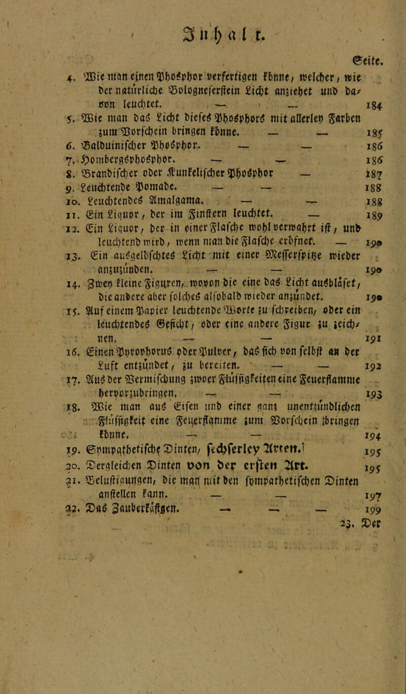 I ^ n'^ a l t 4. 'IDte tttan einen 53f)»^Pl)ot öerfmi9cn fJ»nne, welcher / wie tcr naturlicbe Solognefcrflein £id;t anjieiiet unö l)a>- wn Ieud)tet. — - 134 5. ?Bic ninn öasJ 2icf)t bjefeö ?Ji)oö})(>or(5 mit allerlct) Serben jumißorfebein bringen fbnne. — — 6. ’^Salbutntfcfjer — _ igö 7. s.^)pnibcrg(?pf)0öPi)0r. _ ig« 8. Sranbifetjer ober jl«nfelifd)er5JJ^oöpbot — 187 9. £citd)tenbe ?)omabe. _ _ igg 10. £eucJ)tenbeö Stmalgama. ' — — igg 11. <£in£tguor, ber im Stniiern leueftfet. _ igp 13. Sin £iguor/ ber in einer Slaffbe toobl oerwabri ifl/ unb Ieiid)tenb toirb# n?enn nianbieSlnfclje erbfnef. — ip® 13. Sin ttu!?gelbfdjteö £icl)t mit einer SJieflerrpiße mieber ^ anjuumben. — — ip® 14. gipep fleine 5'i3ilten, .n)OPon bie eine baö £i^t nngblafef/ bieonbere aber foldjeß alfobalb roieber onjunbet. ip® 15. Sluf einem (Papier lenebtenbe'Borte ju febreiben/ ober ein leuditenbeij ©eftdjt/ ober eine anbere Sigur iu ieid)/ nen. — — 191 15, Sinen'Poropboruö ol>er(Pul»er, baöfid) oon felbft an bet £uft entännbet/ ju bereiten. • — — ipi J7. Stnöber ?5ermifd}«ng äiPoerS'lulüflfeiteneineSeuerflamme berijiorsubringen, — — 193 18. ?ö3ic man auö Stfen jinb einer gani uncnf5Jtnblid)cn Slufftgfcit eine Sei^erflgmme juni SSorfdjein ibringen ;jx fbnnc. — iP4 19. ©nmpqtbcfifcf)^ hinten/ fedjfcrlcy litten.) ipy 20. Sergleiden ipinten oon öer erften Krt. ipy ?i. (Belüftigungen, bie mgn mitten fpmpatbetifcben Stinten ondellen fann.  — _ 197 32. Sauberfaftgen. _ _ __ ipp 33, £iep X.-