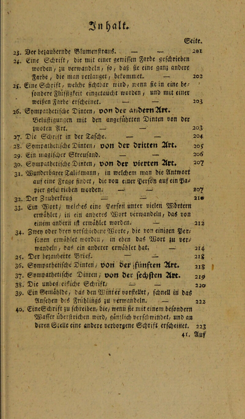 ^ti f)alt ©€ifc. 23. IDec bejaubcrnöe 55Iumen^rmi(5. — — 291 2i. eine ©cfcrift, bie mit einer geroiffen S<^rbe gerd)rieben worben / ju »erwanbclii/ fo, buf fte eine gan; onbere Sarbe, bie man cerlanget, betommet. — 202 2f. eine ©cbrift, weltlie ftdjtbar wirb/ wenn fte in eine be^ ' fonbere glufftgFeit eingetttucbt worben / unb mit einer weiten Sarbe erfcbeiiiet. — — 2oi 26. ©pmpatbetifcfee hinten, von bec anberti^Jrt. ©elulfigungen mit ben öngefubtten !Dinten bon ber iwoten ?lrt. —^ — 203 37. Die ©dirift in ber Safcbe. — — 204 28. ©pmratbetirdie Dinteii/ DOW bet bttttcn 2trt* 20j 29. ein niagiftber ©treufanb. — — 205 30. ©pmpatbctii'cbe ©inten/ Don ber Dt'crten 2(rt. 207 31. 'USunberbarerXaliömann / in welchem man bieSlntwort fluf eine grage ftnbet, bie con einer iCerfön «nf ein Pier gefü rieben worben; —' —^ 207 32. ©er ^auberfrug ~ _ — , ax«* 33. ein ’3Bort/ welcbe^i eine O^erfofi unter ctelen ^vbrtern erwablet/ iti ein anbereö '^Bort cäwanbeln/ böi con einem anb'erii t(t erwdblet worben. — 212 34. 3wep ober bren ocrfccicbene’Ißorte/ bie con einigen fjJer; ' fönen erwdblet worben / in eben baö 'iJBort tu HVf wonbeln, ein gnberer erwählet bat. — 214 2j. ©er bejouberte 55rief, — — 218 35. ©pmpatbetifebe ©inten/ DOW ber (fünften 2frt* 21g 37. ©nmpatbetifebe ©inten; doW ber fec^f^en 2(«. 21*2 38. ©ie unbeg eiflicbe ©cbr'ift; _ , 22a 39. ^inSemdblbe/ bu? ben 9i?{nfercor(!cUet/ fcbnell iti baö Umfeben brö ^^tnblingö ju rerwahbeln. — 22z 40. eine©d)rift ju febreibem bie; wenn fte mit einem befonbern Gaffer uberrtrieften wirb/ ganslicb cerfcliwinbet/ unb an beren ©teile eine anbere cerborgene ©cörift erftbeiitet. 223 4t. Sluf I %