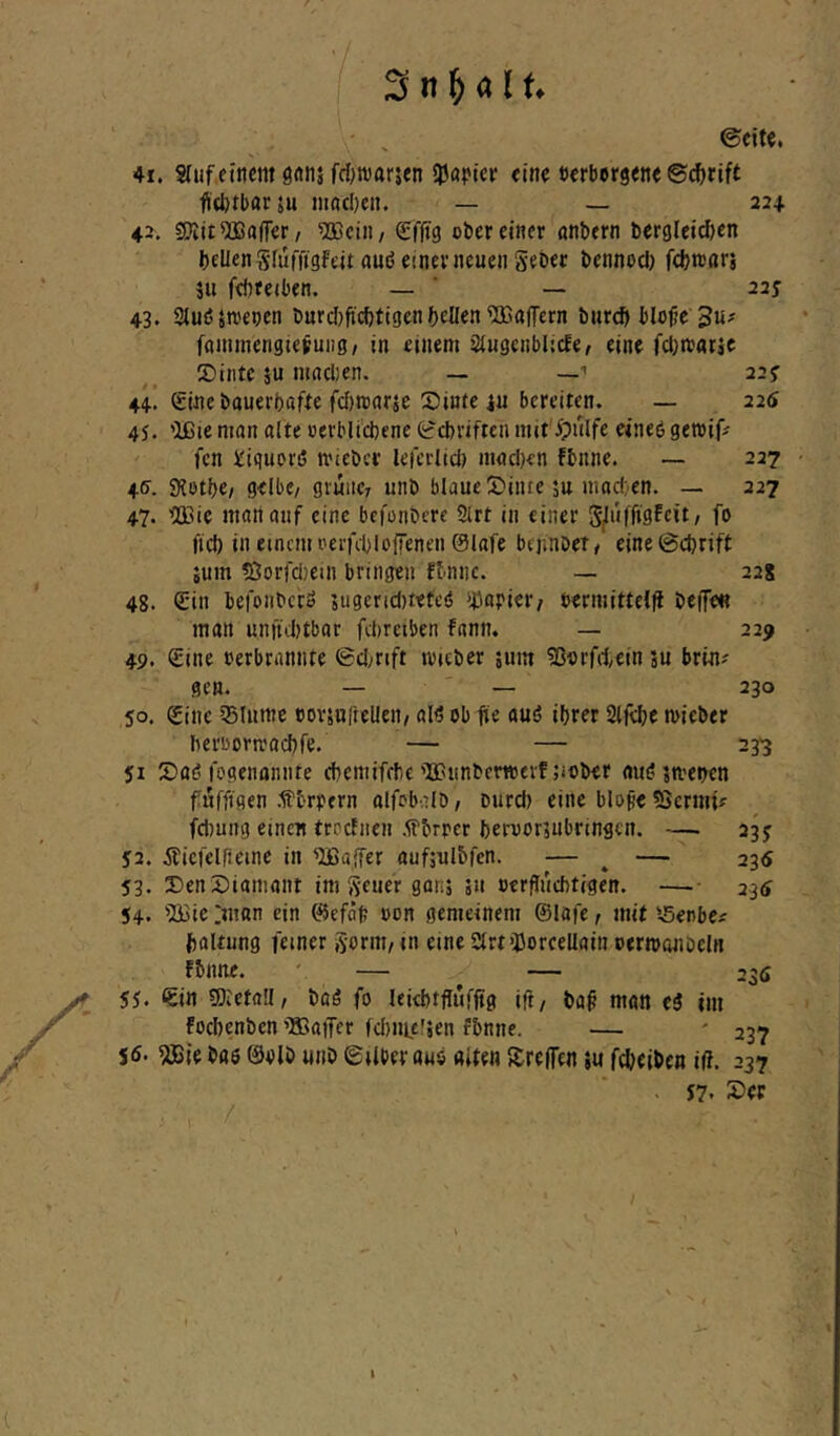 ©eite, 4i. Stuf einem örtns ff?>wör5en iPöpter eine nerbersene ©^rift flcbtbarju mad)en. — — 22+ 42. SdiltGaffer, ^cin, £f(ig obereiner anbern bergleid)en bellen Sluffigfeit auö einer neuen gebet bennocl) febtoarj 511 fcbteiben. — ‘ — 22; 43. Sluö jn'epen burd)ftcbttgen bellen ^DßttjTern bureb blofie 3u# fammengie^ung/ in einem Slugenblicle, eine fd}toarjc IDintc 5« madien. — —22? 44! (£ine bauerbaffe rd)n3ar5e Sime ju bereiten. — 226 4S. 'Ißie man alte oerbli’cbene ©ebriften mit'fpulfe eineb geroip fen J^iquort5 tvieber lefcrlid) madKn fbnne. ~ 227 45. SKütbe/ gelbc/ giuiicr unb blaue ©iiue 5u mad}en. — 227 47. 'ilßie man auf eine befonbere 2lrt in einer g,lüfftgfcit, fo fid) in einem oerfi-bloffenen ©lafe bejiiibeT / eine ©ebrift jum ?ßorfd)ein bringen ftmic. — 22S 48. ©in befonberö ju9erid)tetcö ij3arier/ termittelfl beffe« man unftebtbar febretben fann. — 229 49. ©ine oerbrannte ©d^rift tvieber äiun ^ßorfd/ein ju briu-' gen. _ _ 230 50. ©ine §5lume corsuftellen, al<5 ob fie auö ihrer Slfcbe wieber beroorrcaebfe. — — 23'3 51 Daß fogenannte ebemifebe'Kiiinbenoerf jiober außjn'enen fufftgen .Ifbroern alfobalb, burd) eine blo^e SSermü fd)ung einen troefnen .ffbroer beroorjubringcn. — 23j 52. Äiefeirietne in ^IBaffer aufjulbfen. — ^ — 235 53. Den Diamant im geueV gonj 51» oerflucbtigen. —• 235 54. Wie :mnn ein ©cfa’b oon gemeinem ©lafe, mit sßeobe^ baltung feiner goriit/ in eine 2(rtiJJorcellain oermanbeln fbnne. ' — — 236 5J. ©in ^Sletall, baß fo leiebtflufüg ift/ ba^ man cß im foebenben Halfer fd)inef5en fbnne. — ' 237 S6> Wie baö ©olö unb ©tlber aus «iten Dreffen »u febeiben Hl. 237 / J7. Der / I