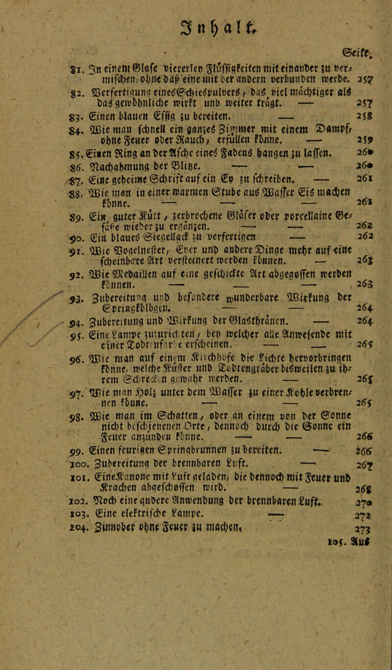 Si. 3n einem Dtemlen SluffigFeiten miteinontter su net# mif(l)<n,o&n<i)a(f eine mit Der anöern »erbunöen roerbe. 257 82. Sßerfertipnq eine(j0d)ie^pul»erö, ba^ uiel mddjtiger ttW t>a^ geiubbnltcfte wirft unb weiter tragt. — 357 gj. Sincn blauen £ffig ju bereiten. — 3j8 S4. 5ßic man fcbnell ein janjeö Simmer mit einem oljne gener ober SXauef), erfüllen fbnne. — 359 85. einen SRing an berStfdje eine5 gabenö langen ju laffen, 35* 85. ^(^ttd)a^mung ber Slinc. — — 36« ^7. eine geheime ©d)rift auf ein eo jn fefereiben. — 36» 88. ^ie man in einet warmen ©tube auö Gaffer eiö maxien fbnne, ^ ^ — 35i 89. ein guter Äutt / ?erbro(^ene ©lafer ober porcellaine ©e^ fdPe wieber }u ergönjen. — — 2<5ä ^o. ein blaueö ©iegellgif 5u oerfertigen — 262 $1. 5JSie ©oaelneffct/ eoer unb anbere Singe mehr auf eine f^jeinberre 2lrt oerftetnert werben fonnen. — 26j 92. ®ie SRebaiUcn auf eme gefchidEte 2(rt abgegojfen werben ftnnen. — — — 255 93. Subereitusig »mb befonbere w«nberbare ^ßitfung ber gpringfMbgtn, — — 254 94. gubereitung unb'IßirFiing ber©la!5thrdncn. — 264. 95. eine^anrpe luuirid' ten/ beo welcher alle SJnwefenbe mit einer 2:obMifiU’' e erfclKinen. — 25? 96. %'te man auf einem Änchbofe bie J’ichte heroorbringen fbnnc/ welche Sfufter unb Xobtengrdberbiöweilen su ib^ rem ©d)re;t n gewahr werben. — 255 97. ’llüe man ipolj unter bem iüBafTer ju einer Jtohle»erbren/ nen fbnne. — — 25f 98. 2ßie man im ©chatten, ober on einem oon ber ©onnc nid)t bcfd)unenen Orte, bennoch burch bie ©onnc ein geuer anjimbcn fbnne. — — 266 99. ©inen feurigen ©prinabrunnen 5u bereiten. *— 266 100. Zubereitung ber brennbaren £tift. —• -67 101. ©inc.tfanonc mit Vuft geloben, bie bennoch mit geuer unb brachen abgefchoffen wirb. — 2(5g 102. 9lod) eine gubere Stnwenbung ber brennbaren £uft. 27» 103. ©ine eleftrifche ?ampc. ~ 272 104. Sinnpbep ohn« ScHer iu machcit* 273 I05. 9lu<