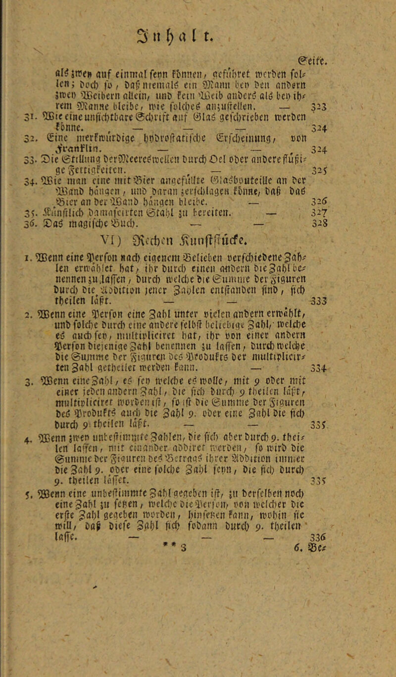 ^ it () a l t \ 0'eifc. rtuf einmal fenn ftinneii/ ncfubret werben fol-' Icn; ^od} |o / DnC-niemnls? ein ®innn ben ben nnbern jwei) '»IBcibern allein/ unb fein 'Ißeib nnberö ald bci)il)<' rem 9?Ianne blcibC/ wie felcbed anjufretlen. — 323 31- ^Bie eineunfuljrbare ©cljrift auf ©lad gcfcbricbcn werben fbnne. ^ _ 324 32. Sine merfwurbige bbbrorratifdic ©rfdieinnng/ een ^t’i-cnflin. — _ ^ 324 33' 3)ie (gtiüung bcriOiccredwcllcn burcb-Del ober anberefuHi' ge gettigfeiten. , — 32j 34. ^ie man eine mit55ier angefiillte ©ladbouteille an ber ’B^anb böngen, unb baran jerfdilageH fbnne/ baß bad ‘^ler an ber’lBanb bangen bleibe. _ 325 35. .ffiinftlicb bamnfeirren ©täi}l 5u bereiten. — 32? 36. 5)ad magi|'d}e'.öud). — — 328 VI) 0\cct)cn .^unfljlücfe. 1.5Benn eine QAerfon «ad) eigenem Selieben »crfcl)iebene3^1)^ len erwab.'ct bat/ ihr bureb einen atibern biejabl be^ nennen 511 Jaffen / burd) weld)e bie0umme ber giguren burd) bie '.liDbition jener Sgolen entßanben finb / fid) tbeilen laßt. — — 335 2. 5Benn eine ^erfon eine gabl unter cielen anbern crwablt/ unb foldje biircb eine anbere lelbfi beliebige Wflebc ed auebfeo/ niultiolieiret bat; ibr ooh einer anberu IDerfon bieienigegabl benennen äu laffen/ bitrebwelcbc bie (gujnme ber giguren bco >J\?obuft6 ber niulttplieiiv tengabl getbctlct werben Eann. — 33+ 3. 5Benn eine Bai)! / ed feo welche ed wolle/ mit 9 ober mit einer jebeti anbern Babl/ bie ßd) biircb 9 tbeilen Inft/ multiplieiret worben iß/ foift bie Summe ber giguren bed ^robuftd and) bie Bnbl 9- ober eine gnbl bie fiel) burd) 9 tbeilen laßt. — — 33J 4. ®enn jwen unteßimmfeBnblßn/bie fiel) aberburebp. fbei# len laßen / mit einanber abbiret werben/ fo wirb bie Summe ber giauren bed'Setraad ihrer Slbbttion imnicc bie3abl9. ober eine fold)c gabl fetm/ bie ftd) burd) 9. tbeilen lallet. 33? 5. ^enneine unbeßimmtcBabl gegeben iß/ jti berfclben nod) cine Babl »u feben/ welche bie iUTfoii/ oon weldjer bic erfie Bnl)! gegeben worben / binfeben fanii/ wobin fic will/ boß biefe Bßbl ßeb fobann burd) 9. tbeilen • laße. — _ _ 335