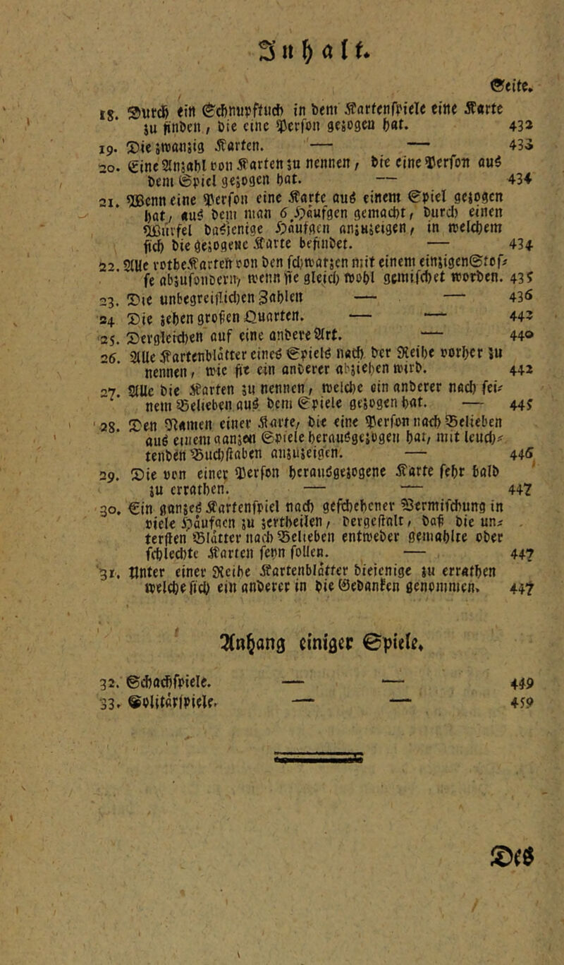 ©eite. IS. ®\ircfe ein ©^nupfttid) in bem jfarfenfpiele eine Äarte $u nnbcn , bic eine Werfen gejogea ()at. 43» 19. 2)ie5tt)ö«5i3 harten. — — 435 20. eineSlnsabltonharten5n nennen, bie eineTerfon flu5 bem ©picl gejogen bat» — 434 •’j. füBenneinc ^^erfon eine Äarte öuö einem ©piel gejogen bat/ «u^ bem man 5,5?flufgen gemacht, burd) einen Oßnvfel ba^'jeniae 5?autgen aniusetgen, in melcbem fieb bic gcsOgenc Äarte befinbet. — 434 2'> StUe rotbeÄ'arfcn eon ben febmafsen mit einem einjigenStof# fe absufoiibcnt-/ tvennfife glejd) «obl gemifebet worben. 43^ 23. ©le unbegreifl.id)cn Sableit — — 43<s 24 Sie sehen greifen Quarten. — —■ 44? ■25. Sevgleidjen auf eine anbereStrt. — 44» •>6 Müc ^artenblatter cine^ ©pielö n«tb. ber Sicibe oorber ?u nennen, wie jte ein onberer «bjieben wirb. 442 07 SiUc bie Starten 5« nennen, mclcbe cinanberer nach fei? nem sSelicben auOem Spiele gesogen bat. — 44? ' 28 IDen Dramen einer Starte, bie eine Werfen nad) belieben auö einem aansen ©piele berauögesogen bar, mit leud)^ tenben'i5ud)({aben ansuseigtn. — 445 29. Sie »cn cinc|: tßerfon berauögesogene Störte febr bolb SU erratben. — — 447 30. €in gönseöÄartenfpiel nach geftbebener ^ermifebung in »iele Spaufacn su sertbeiien, bergefiolt, ba^ bie un^ terflen iBiditer nach tSelieben entweber gemablte ober fcblecbte Starren fenn foUen. — 447 ■31. tlnter einer Steibe Sfartenbldtfer bielenige su erratben welebefid) ei« gnberer in bie tSebönfen genommen. 447 emigee ©piete* 32. ©d)adjfpiele. — ■— 449 33. ®olit«rfplele. — — 459