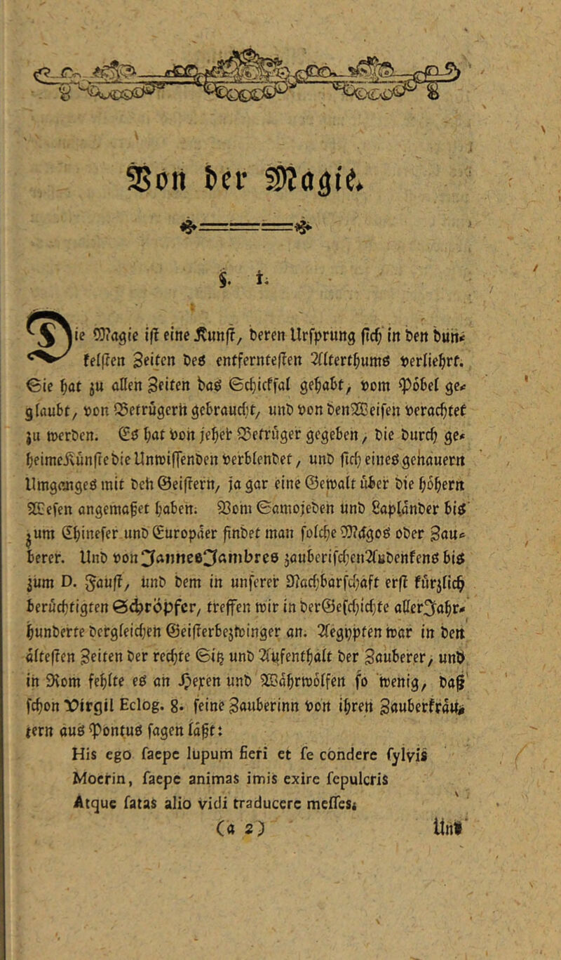 SBört t>cr $. i. OJiagie iß eine jvun)?, beren llrfprung ficb in öen buh^ telßen Seifen t)eö enfferntef?en 2(iferfbum0 »erliebrf. 0ie baf öKen Seiten baö ©cbicffal gehabt, »om fpobei gc<: glaubt, von QSefrugertt gebraucht, unb von ben^Beifen Verachtet }u »erben. (Sö hat Von jehet Q?etruger gegeben, bie burch ge» heimeivunfte bie Untvi|Tenben Verblenbet, unb fleh eineö gehauerit Umgengeö mit beh ©eiflern, ja gar eine ©emalt über bie hohem 5ß:cfen angemahet haben; 93om 0atnojeben unb 8a|jl,dnber biö' jum Shinefer unb (Europäer finbet man folche OTdgoö ober Sau» berer. Unb von^faimee^ßmbrce jauberifchen2fubenfenö biff jiim D. 5au(?, unb bem in unferer D?achbarfd)äft er(? furjHch berüchtigten ö^röpfer, treffen mir in ber©efchichte aUeri^ahr» hunberte bergleichen ©ei(?erbejtvinger an. 2fegppten bar in beit dlteflen Seiten ber rechte ©i^ unb 2i^fenthalt ber Söuber,er> unl> in iKom fehlte eö an Jpejeen unb SEdhrmblfen fo tvenig, ba0' fchon tJirgil Eclog. g. feine Sauberinn Von ihren Sßuberfra«# tern auö ^ontuö fagen Idft: His ego faepe lupum fieri et fe cönderc fylvis Mocrin, faepe animas imis exire fepulcris Acque fatas alio vidi traducere melTeSi (a 2) Unf /