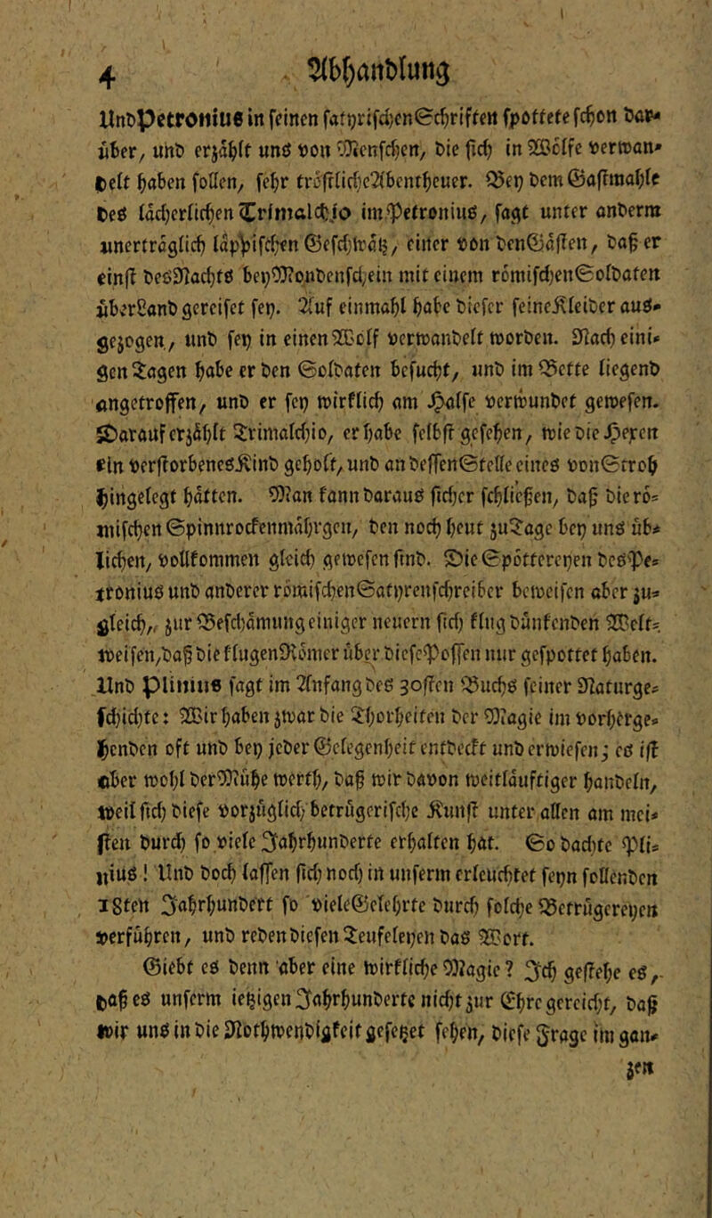 4 . ^b()ant>(un^ llnt)PctrO!iiU6 in feinen fati)rifcl}cn©c^riffen fpottete fc^on öa«?- üBer, uht) erja^)(t unö t)on OTJenfeijen/ Die (ic^ in 2BcIfc »ertcan* IDeit ^aben foUen, fe^r tr5friirf}c2ibcntbc«er. ^ep bem@af?raable teö lacbcrlic^enCHmalöb.io im.*Pefroniuö/ ftti^t unter onDerra «nertregfieb lapVif^b^oSefcbirclj/ einer DDn Denföaflen, Do^ er cin|? Deö9?acbtö bei;tDionDcnfd;ein mit einem r6mifd)en©o{Dafen «berßanb gcrcifet fei;. 2(uf einmabl bnbe Dicfcr feine^IeiDer auö* gejegen, unD fei; in einen^'cif »ctmonDeft moröen. S^oebeini* gen Zeigen bube er Den ©ciDaten befnebt/ unD im ^ette üegenD öngetroffen, unD er fet) mirflicb <im ^(fe »crmunDct gemefen. darauf erjSbit 3:rimölcbi0/ er habe feibfrgefeben/ micDie^ejecn «ln Derfiorbencö^inD gcbDCf/UnD anDejTenSfcttecincö DDn©rrcb ibingetegt bnften. ^lan fann Darauf jicber febiie^en^ Da^' Dier6= mifeben ©pinnroefenmabvgen/ Den noch beut 5u^?oge bep unä ub* lieben, Dotlfommen gleich gemefen ftnD. S?ic ©potferepen Dcö'Pe* ttöniuö unD anDerer rbmifcben©atprenfcbreibcr bemeifen aber ju« gleich,, jur^efdjamungeiniger neuern fid) flngDünfenDen SCPelfs tt>eifen/Da^ Die flugenDvomer übei- Dicfc^offen nur gefpottet haben. UnD piiiiiii6 fagt im 2fnfangDeö softcu i^uebö feiner SZaturge? fcbid)tc: 2Bir haben jmar Die 3:h£>theitcn Der 53iagie im Porhtrge» IbcnDcn oft unD bep jcDer©elegenheitenfDc(ff unDcrmiefen; eö ifl cber mohl DerWiihe merth, Dap mir Davon meitlduftiger haiiDeln, töeilftdjDiefe vorjuglid; betrugerifebe i^unf? unter ollen om mei# fielt Durdb fo viele ^ahrbunDerte erhalten hat. ©oDadite ^lU «iuö! UnD Do^ (affen fid; nod; in unferm erleuchtet fepn foüenDen iSten 3abrbunDert fo 'viele®eli’hrte Durch folcbe 55ctrugcrei;ett »erfuhren, unD reDenDicfen?eufelei;enDaö 33?orf. ©iebt eö Denn ober eine mirflicbe 9)?ogic ? 3cb geflebe eö,- fcobeö unferm ie^igen^ohrhunDerte nid;t5ur ®hrcgcrcid;t, Do^ ivir unö in Die 3>iothtt)enDigfeitgefepet fehen, Dicfe groge tm goiv je«