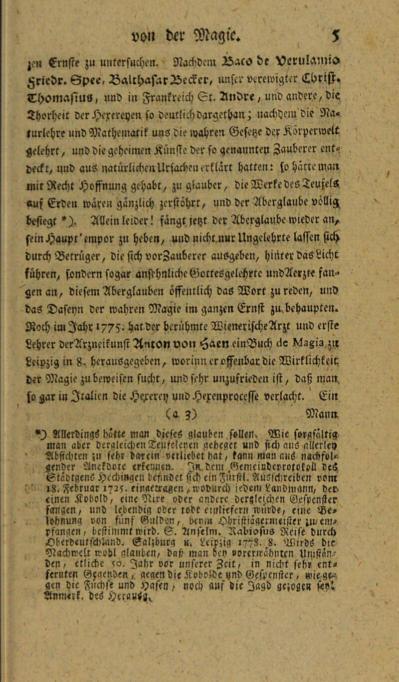 i)on tcf S ]cu €nt(fc ju unfcrfucf;en. 3^acf)t)ciu jbaco be VcculAniio ^ricör. ©pec, Saltl>afar25ecfcr, unfcr »cretvigfcr ?Cf>omafiuö, «nt» iit §ranfreirf; ©t. 2tiiöre, unD antjere, l>k S^or^elt Der ^ejferc^en fo Deutlich öargetl^an; itarf^ljera’Die 3Ra< turle^/rc unö^lat^ematif unö Die roa^>rett ©cfe^c Der ÄorperwetC gelehrt, unD Die geheimen Äunflc Der fo genauntep Sauberer ent«- Decft, piiD aus. naturIirf)enllrM)fnrrt1drt batten: (o bdtte{n.ait mirÜ^ecbt Hoffnung gehabt, ju giauber, Die®erfeDes5eufe(S. auf €rDen tndren gdnjiicb jcrftobrt/ unD Der 3(bergtaube Dotlig^ befiegt *),. 2f{lein leiDer! fdngtje^t Der 2(berglau.be tvieDer an,, fein ^aupt'empor ju brben, pnDnicbt-nur Ungelehrte kffen pc^ Durch ©etruger, Die fich »orSauberer aUSgebcn, Sicht fuhren; fonDernfogar anfbhnliche@otteSgelehrtc unD2lcrjt-c fan«« gen an, Diefem 2lberglauben ojfentlich Daö'2Bort jureDen, unD Das JJafepn Der mähren 03iagie im ganjen Srnff ju,behaupten. JRoch im^ohc 1775; hötber berühmte 2Bi<neri,fche2lrjt unD er|?e Sehrer Der2lrjneifunft ^nton pon ^aen ein^urf; de Magia.^i? gcipjig in 8, herauögegeben, morinn er ofenbat Die ^BirflichfeiC; Der 93iagie juberceifen fucht, unDfehr unjufrieDen i(l, Daf man, (o gar in bie ^ejcerep unD ^epenprpcefe Perlgcht.' ©in Ca 9) 9)?ann •3 SfllerDingö hatte man Dicfeö glauben fellertv ®ic for-gfdltig- man aber Dergleichen iteiifclcijen gebeget unD ftdMuö aUerleu Slbftd)ten ju febr Darein »irliebet bat, fann man and nadjfol#'. genDer StncfDote erfennen, 5«-Dem ,0emeinDerrotofpfl DeS ©tdDtgend ^)cd)ingen befiiiDet fid) ein Jurftl. Studfdjreibett Dom ■ ■ is. ^^ebruar 1725. eingetfogen ,n.'ODHrd) leDem t'anDmann, Der- einen jfobolD, eine ^JJi.re oDer anDere Dcrglci^dKn @efpcn(ler fangen, unD lebenDig oDet toDt eiuliefcrn mnrDe, eine it>e* lobnung oon fünf ©ulDcn, benui Obriffidgermeider pu em^, rfangen, beffimmtmirD. ©. 7tnfelm. ^vabiofus 9ieife Durch iDberDeutfcblanD. ©'oljburg Ui Üeipjig 1778. ^8. 'ißirDö Die ^acbmelt trobl glauben, Dah man beb »orernrahnten HniUnn/ Den, etlid)c ^o. 3abr oor unferer Seit, in nicht febr' ent«« fernten ©egcnDen.gegen Die ifobolDc unD ©efpenficr, H'iege«^. gen Die Suebfe unD ipgfen, noch auf Die 3agD geipge» fept Stnmerf. Ded iiJerßHda^