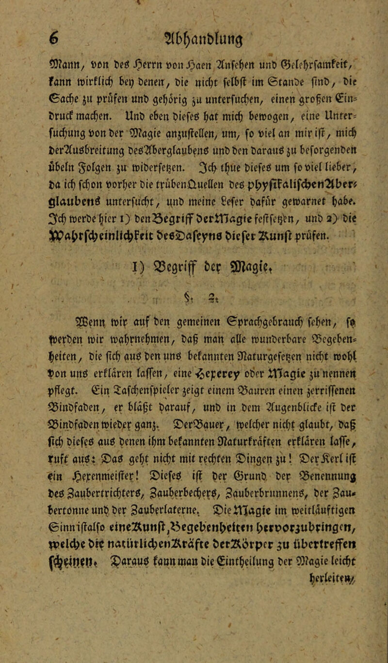 ?D?aitn/ ößit teg Jperrn »on^öcn 2fjife^ett unti 0etp^>rfamfeif, fann »irflic^ Ux) bene«, ble fclbfl im ©ranbc jlnb, bit <5öc^c ju prüfen unb gehörig ju unterfueben, einen großen €in^ bruef machen. Unb eben biefeö ^at mic^ bewogen, eine Unfern fuc^ungPonber ?!)?agie gnjuffeKen, um, fo PieUn mirifr, mic^ berTfuöbreirung beö^bergfaubenö unbben barauöju beforgenben wbefn folgen ju wiberfeijen. tf^ut biefeö um fopief lieber, H ir^ fc^ott Porter bie trübenüueUen beg pl;yfifalif^en2lberi? glaubcftö unterfuc^t, i^nb meine ^efer bafur gewarnet ^abe. werbe ^icr i) ben23egriff bcrtnagiefclTfe^^n, unb 2) bic 5ppAi>rfc^cinli^f rlt beeS^afeyne biefer prüfen. I) ^C9rijf bep 9)lA9(Pt ^enit wip auf ben gemeinen Sprachgebrauch fchen, tperben wir wghpnehmen, baf man alle wunberbare Q5cgeben» heifett, bie fich gug ben ung befannten 32aturgefe^en nicht woht ^on urtg erfldren faffen, eine ^eperey Dl)cr itJagie ju nennen pflegt. Sin 2afchenfpicler jeigt einem Mauren einen jerriffenen 55inbfoben, er bld^'t barauf, unb in bem 2lugenblicfe ifl ber S5inbfgben tpiebep ganj. ®erQ5guer, welcher nicht glaubt, bag biefeg aug benen ihnt befannten 9Zaturfrdften erfldren laffe, ruft äugt, ©ag geht ni^t mit rechten SMngen ju! ©er.^erl iff rin .Of^^nmeifTer! ©iefeg iff ber ©runb, ber Benennung beg 3aubertrichterg, ^gubcrbecherg, Sguberbrunneng, ber Sau- bertonne unb ber Sauberlaterne. ^ietVJagje im weitlduftigert @inni(lalfo elne:Äw!t(b,^cgel>cnl>eit«n l>«ri>oriubpiftgcn, ppcid)« t>ir natUrlicbciiÄräftr öetÄörpcr gu übcrtrrjfen fann man bie Sintheilung ber Q)?agie leicht herleirm/