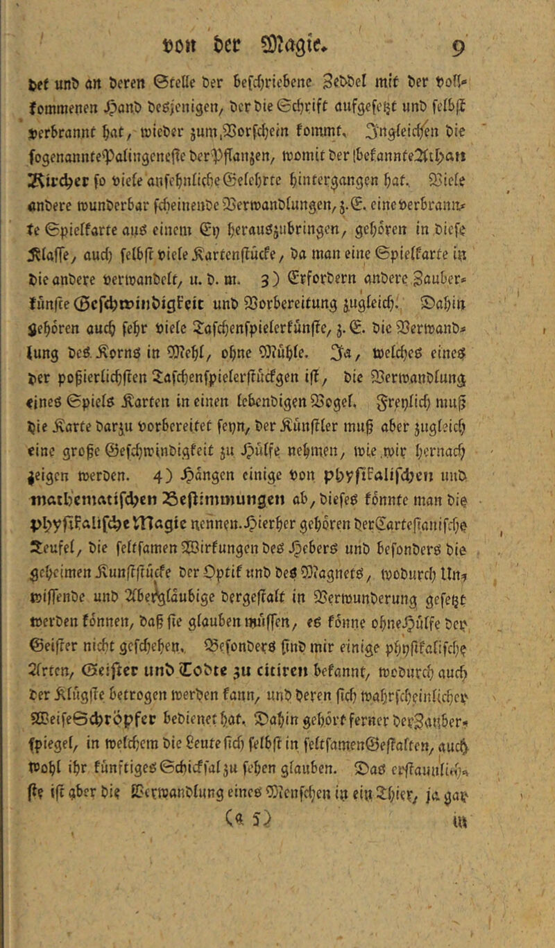 fcef unD ölt öeren ©feile ber Sefd^rieSenc itiif ber bofl- fommenen ^anb be^jcnigen, bcrbie©c^rift aufgefe^f «nb felSji SjerSrannf l^at, wieber jum,2Sorfc^em fomrn^ bie fogenannfe^Palingcneile ber^jTaiijen, tromtf ber !bef:annfe2ttl>an fo toiele a»fc^nli(fie@elcl)rrc ^infergangen f)at.. 33iele «nbere rounbcrtar fdieineitbe'Uerroanblungen, j.€. einci)er6rvinii* tc ©pielfarfe aifö einem (ix) ^erauöjiibringcn, gel;oreit In bicfe J^laffey oud) felbfrbleleÄarfenflücfe/ ba mon eine ©pielfarfe ifi bicanbere öermanbclt, u. b. m. 3) (£rforbern anbere ^öuber» fünfte 0cr<^tt>inl)igi:cic unb SSorbereifung jugleidj., ©n^in jjel^oren auc^ fel^r biele 2:afd;enfpielerfun|?e/ g. bic 3}crtt)anb;« lung bcö.Äornö in o^nc 93?uble. toelc^eö einett ber pofierlidiften Xafcbenfpielerffücfgen iff, bie 93ermanblunä «ineö ©pielö Warfen in einen lebcnbigen 25cgel, greplid) mu|? bie Äarfe barju borbereifet fepn, ber ^ün|?ler muf aber jngteidj eine gro^e ©efc^tvinbigfeif ju Jpulfe nebmfH/ ibie.mir bernad) geigen werben. 4) einige bon pl>yfiFaIifd;ctj unb inttil)cmfttifd?c!i 25e(f:mmutigen öb,biefeö fbnnfemanbie pI;yfrFalif(^c magte nennen. Jpierber geboren berSörtejlanifd;? Seufel/ bie felffamen 5?Birfungen beö .^cberß unb befonberö bie gebeimen jvunffftücfe ber OpfiF imb beö CDiagnetö, tvoburd; Uit:? wiflenbe unb 2lbe^ldubige berge|?alf in SSerwunberung gefepf werben fdnnen, btt§ fte glöuben milffen, eg fonne obne.O«tfe bep, ©elfter nicht gefd^eben., ©efonbepö (inb mir einige pbpftfalifcb? Sfrten, ©elfter unb (Cobte 3U citiren befannt, wcbnrd) ö«cb ber ^lüglTe betrogen werben fann, unb beren jtd; WabrfcbeinU(^cp 2Beife©c^röpfcr bebienet bat.. Sbabingeb.ortfernerberganber? fpiegel, in welcbcm bie ?euteftd) felbft in feltfamen@e(?offcn/ auc^. Wobl ibr funftigeg©cbicffal}u (eben glauben. S)aö erdlaun'lid^ (i? ift gber bi? SBcfWanblung eincö 9)ienfd;en in ei« 2:bier/ jo. gap C« u»