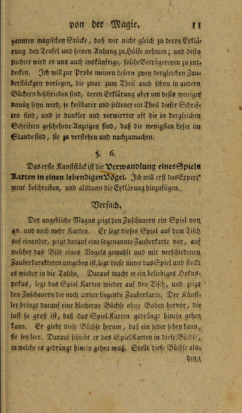 n Ifannf?» magifcf^en^tncfc, fcaf mir nirfjf gleich ju öercrt Srffd' rung fen Teufel unö feinen ^(n^ang ju^iiffc nehmen; unt» öeftö felc^ter »irti eö unö auc^ ingfunftige, foWjeO^efrugerepan ju ent# l>ecfen. 3c^ tt)ißjur ^ro6c meinen Sefern jwei) bergteicfien 3au* Jerflucfgen öorlegen, Die jroar jum 2^cif and) fc^on in anDern S5ucf)ern befdjrieben ftnö. Deren Srflarung gber um De(ro menige?*- »nnöij fepn mirD, je foftbarer unD feltenerein^^eil Diefer©d;rif^ (en fInD, unD je Dunfier unD Dermirrter oft Die in DergteicDm ©(Driften gefc^eDene2fnjeigen (InD, Da§ Die wenigffen Sejer in» ©tanDeftnD, (if t« DerffeDen unD nacDjumacDen. §♦. 6. S)a0er(!c Änn|f|fücf i(?Die VfcwÄiiMung cliieeöpicl« Äarten In einen lebenbigen^gel. 3cD toiH er(f Da£iS;:peri* ment befcDreiben, unD alöDannDieSrflarungDinjufugen,. ®er angeblicDc COiaguö jcigtDen^ufdjaucrn ein ©piel Do^ 40. unD nocD mehr ilarten. Sr legt Diefcö ©piel auf Dem 3:ifcD auf einanDer, jeigf Darauf eine fogenannteSguberfarte Dor, auf melcDer Doö Q5ilD eineö $8ogeI$ gemablt unD mit tJerfcDieDenent Bauberfarafteren umgeben iff/Iegt Diefe unterDaööpiel unD ffecft eö micDer in Die I^afdje. Sarauf macDt er ein beliebigeei ^otugf. pofuö/ legt Daö ©piel Äarten mieDer auf Den!^:ifd)/ unD jeigt ' Den SufcDauern Die nod; unten liegenDe Sauberfarte, X>er Äunff»; ler bringt Darauf eine blecDerne 55ucf)fe oDne S5oDen jujf fo gro^ iff, Dag Daö ©piel harten gcDrdngt ginein gebej; fann. Sr giebt Diefe ^ud)fe gerum. Dag ein jeDer fegepfann^, ge fepleer. ^Darauf fdjiebt er Daß ©pielÄarten in Diefe.Q5ud;fe,, inwelcgc eß geDrdngt ginein gegen mug. ©teilt Diefe 25ucgfe alß,^ Dma