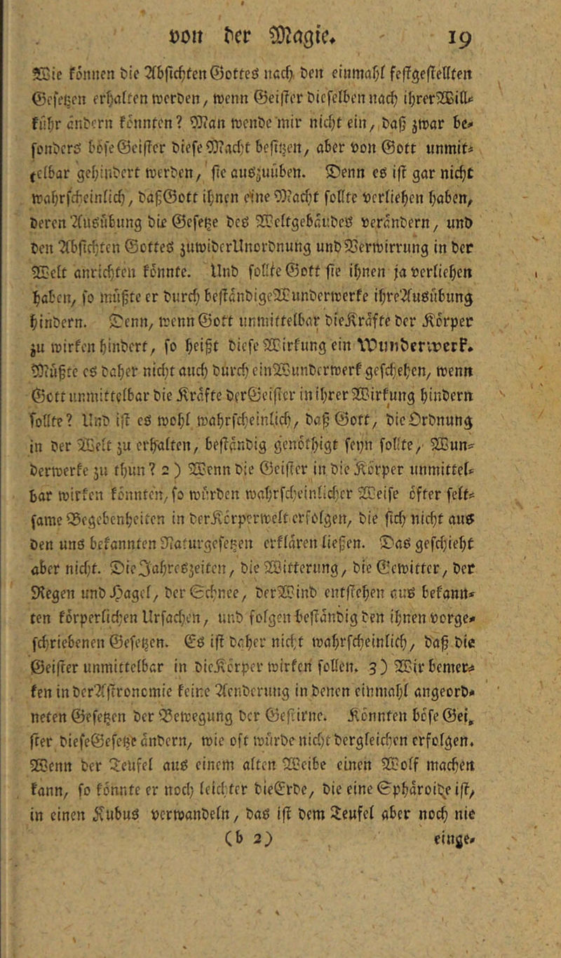 3Eie fonncn bic 2(6jlc^teit@otteö nßcf> öcit eliimaf;f fef?ge(TeUfeit ©cfejjcu fr^irttfon wcröen, tvenn ©eitler Dicfelbcnnac^ ifirer^BitU fii^r entern fennten? OJian njcnte’mir nid)t ein, tajj jtrar be* fontcrö I?Dfe@ci(Tcr tiefe CDiadjt beftijeit, aber ton ©oft unmit* (cibar gebinterf tverten, fte auö^uiiben. ®enn cg if? gar nic^t irahrfcbeinncb, t'a§@ott i^nen e^ne ?0?a^f foKfe terneben haben. Deren ?(ugnbung DLe@efe^e Deg ^[OeffgebduDeg terdnDern, unö Den “JCbficbten ©ofteg 5UtviDcrlInorDnung unD93errcirrung in Der ST'Clt anriebfen fönnfe. UnD fofile©oftfie ihnen Ja terfieben haben, fo innfte er Durch betldnDige23:nnDernjcrfe ihre'^fugnbung hinDern. S'enn, trenn ©oft nnmiffetbar Die^rdffe Der Äorper ju roirfenhinDcrf, fo helft Diefe^irfnng ein YDuitvicrvferP* tOcuftc eg Daher nicht auch Durch einSC'unDcrmerf gefchehen, trenn ©ett iinmitteibar Die j^rdfte Dfr@ci(Icr in ihrer SCBirfung hinDern follte? UnD i(l cg toohl toahrfcheinfich/ Dcf ©oft, DicOrDnuttg in Der iffieitju erhaften, befldnDig genbfhigt fepn fotfte,' 2ßun^ Dertoerfc ju fhun ? 2 ) ®cnn Die ©cifter in Die Körper unmittef* bar ttirfcit fönnteu/fo rot'rDen loahrfcheinlichcr SEeife öfter feft? fame Gegebenheiten in Der^crpcrtrelt erfoigen. Die fich nicht aug Den ung befannten Slaturgefe^en erUdren tiefen. 5^ag gefchieht aber nicht. £)ie3ahreg3eitcn/ Die Witterung, Die ©etritter. Der Siegen unD.0nget/ DerSchnee, DerXOinD entfiehen ctug befanrt* ten forpertict;en llrfachcn, unD fofgenbeflduDig Den ihnen borge* fchriebenen ©efetjen. ©g ifl Daher nic(;t toahrfcheinnch/ Daf Die ©eifrer unmittetbar in Die^erper trirfen follen. 3 ) 35?'ir bemer:* fen in DerlffTroncmie feine 3fcnDcruug in Denen einmaht angeorD* neten©efeßcn DerGenjegung Der ©efiirnc. kennten befe ©ei, fter DiefeSefeije dnDern, tttie oft trürDe nicht Dergfeichen erfolgen. 2Benn Der Q:eufef aug einem aften G?eibc einen SCotf machen fann, fo fdnnte er noch teiebter Die^rDe, Die eine <5phdroii>eiff/ in einen ^\ubug rcrmanDefn, Dag ifl Dem teufet aber noch nie (b 2) cingc*